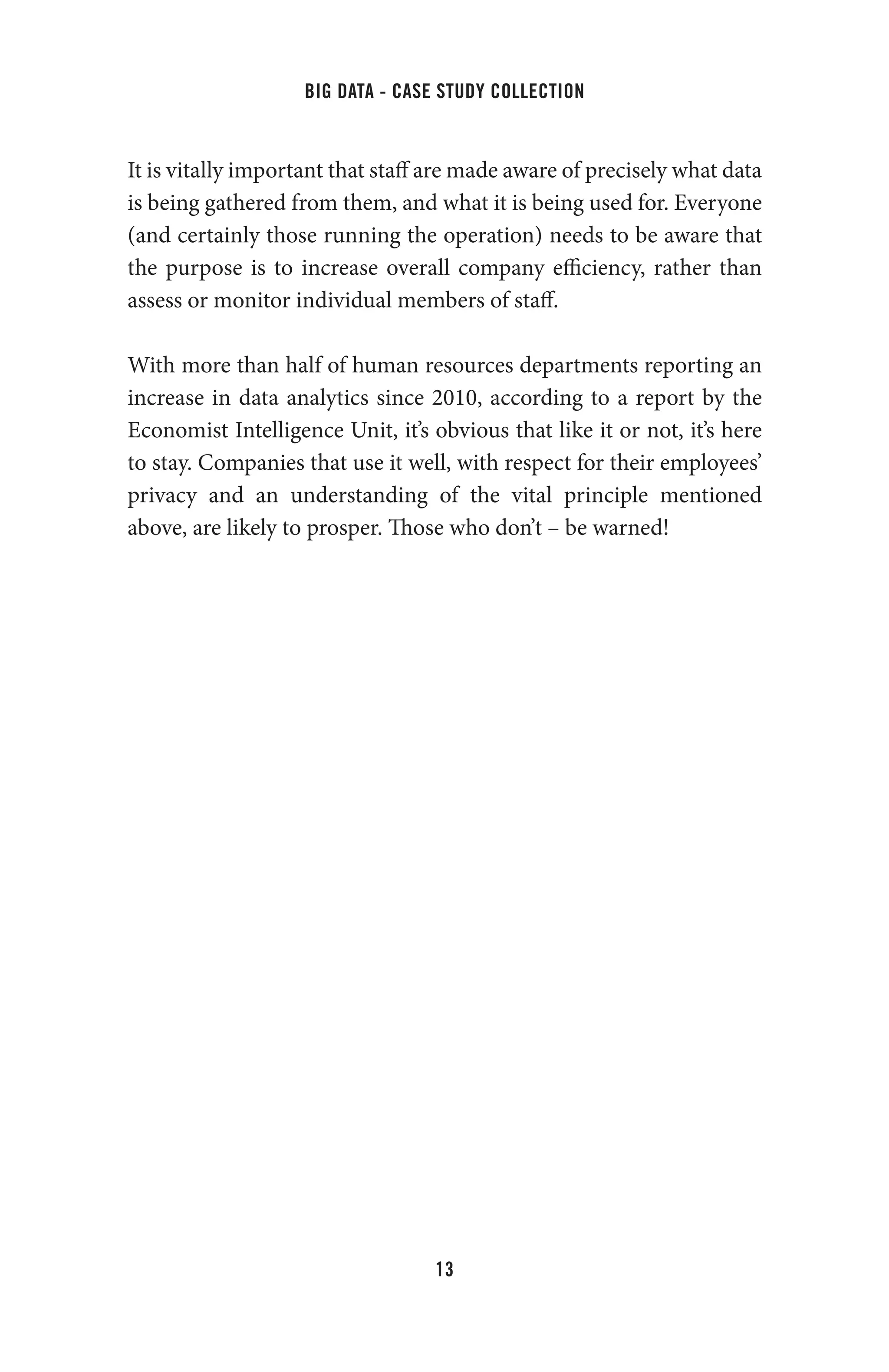 big data - case study collection
13
It is vitally important that staff are made aware of precisely what data
is being gathered from them, and what it is being used for. Everyone
(and certainly those running the operation) needs to be aware that
the purpose is to increase overall company efficiency, rather than
assess or monitor individual members of staff.
With more than half of human resources departments reporting an
increase in data analytics since 2010, according to a report by the
Economist Intelligence Unit, it’s obvious that like it or not, it’s here
to stay. Companies that use it well, with respect for their employees’
privacy and an understanding of the vital principle mentioned
above, are likely to prosper. Those who don’t – be warned!
 
