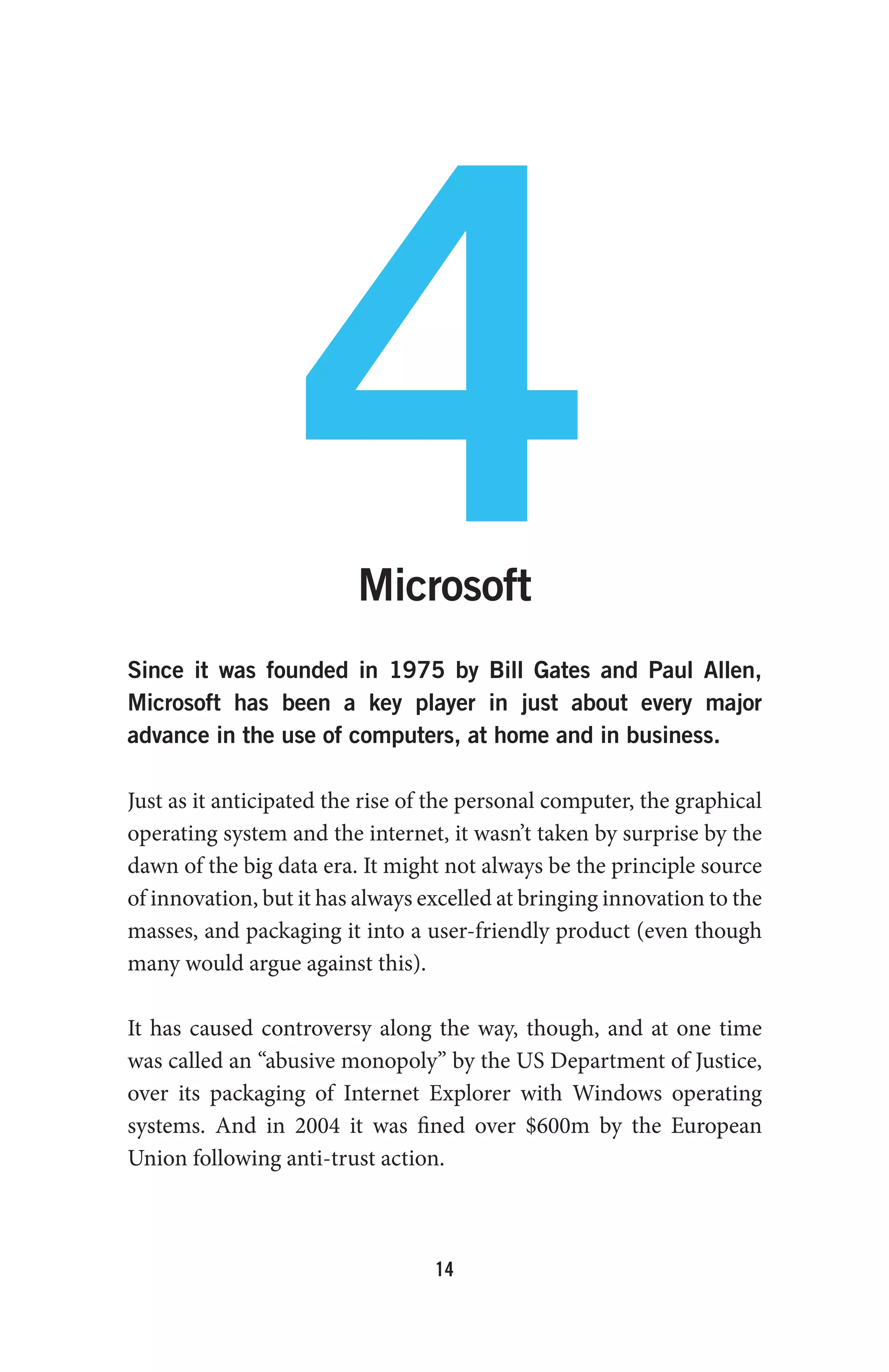 14
4Microsoft
Since it was founded in 1975 by Bill Gates and Paul Allen,
Microsoft has been a key player in just about every major
advance in the use of computers, at home and in business.
Just as it anticipated the rise of the personal computer, the graphical
operating system and the internet, it wasn’t taken by surprise by the
dawn of the big data era. It might not always be the principle source
of innovation, but it has always excelled at bringing innovation to the
masses, and packaging it into a user-friendly product (even though
many would argue against this).
It has caused controversy along the way, though, and at one time
was called an “abusive monopoly” by the US Department of Justice,
over its packaging of Internet Explorer with Windows operating
systems. And in 2004 it was fined over $600m by the European
Union following anti-trust action.
 