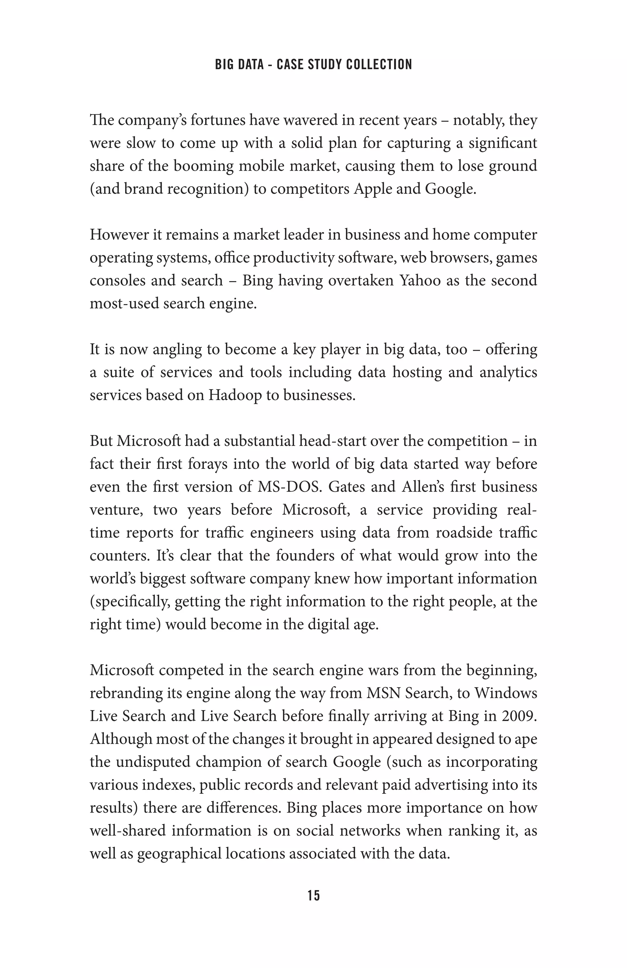 big data - case study collection
15
The company’s fortunes have wavered in recent years – notably, they
were slow to come up with a solid plan for capturing a significant
share of the booming mobile market, causing them to lose ground
(and brand recognition) to competitors Apple and Google.
However it remains a market leader in business and home computer
operating systems, office productivity software, web browsers, games
consoles and search – Bing having overtaken Yahoo as the second
most-used search engine.
It is now angling to become a key player in big data, too – offering
a suite of services and tools including data hosting and analytics
services based on Hadoop to businesses.
But Microsoft had a substantial head-start over the competition – in
fact their first forays into the world of big data started way before
even the first version of MS-DOS. Gates and Allen’s first business
venture, two years before Microsoft, a service providing real-
time reports for traffic engineers using data from roadside traffic
counters. It’s clear that the founders of what would grow into the
world’s biggest software company knew how important information
(specifically, getting the right information to the right people, at the
right time) would become in the digital age.
Microsoft competed in the search engine wars from the beginning,
rebranding its engine along the way from MSN Search, to Windows
Live Search and Live Search before finally arriving at Bing in 2009.
Although most of the changes it brought in appeared designed to ape
the undisputed champion of search Google (such as incorporating
various indexes, public records and relevant paid advertising into its
results) there are differences. Bing places more importance on how
well-shared information is on social networks when ranking it, as
well as geographical locations associated with the data.
 