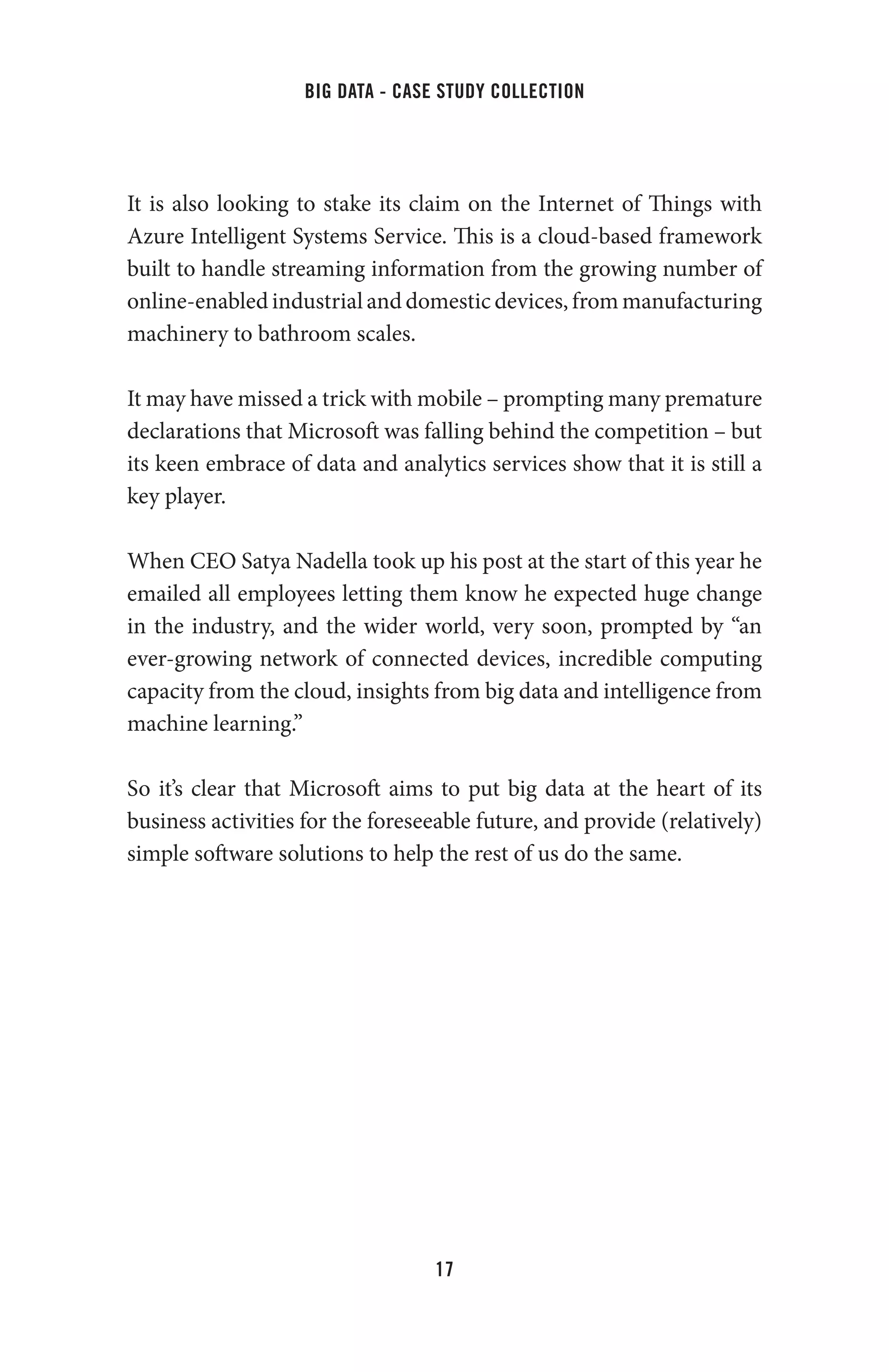 big data - case study collection
17
It is also looking to stake its claim on the Internet of Things with
Azure Intelligent Systems Service. This is a cloud-based framework
built to handle streaming information from the growing number of
online-enabled industrial and domestic devices, from manufacturing
machinery to bathroom scales.
It may have missed a trick with mobile – prompting many premature
declarations that Microsoft was falling behind the competition – but
its keen embrace of data and analytics services show that it is still a
key player.
When CEO Satya Nadella took up his post at the start of this year he
emailed all employees letting them know he expected huge change
in the industry, and the wider world, very soon, prompted by “an
ever-growing network of connected devices, incredible computing
capacity from the cloud, insights from big data and intelligence from
machine learning.”
So it’s clear that Microsoft aims to put big data at the heart of its
business activities for the foreseeable future, and provide (relatively)
simple software solutions to help the rest of us do the same.
 