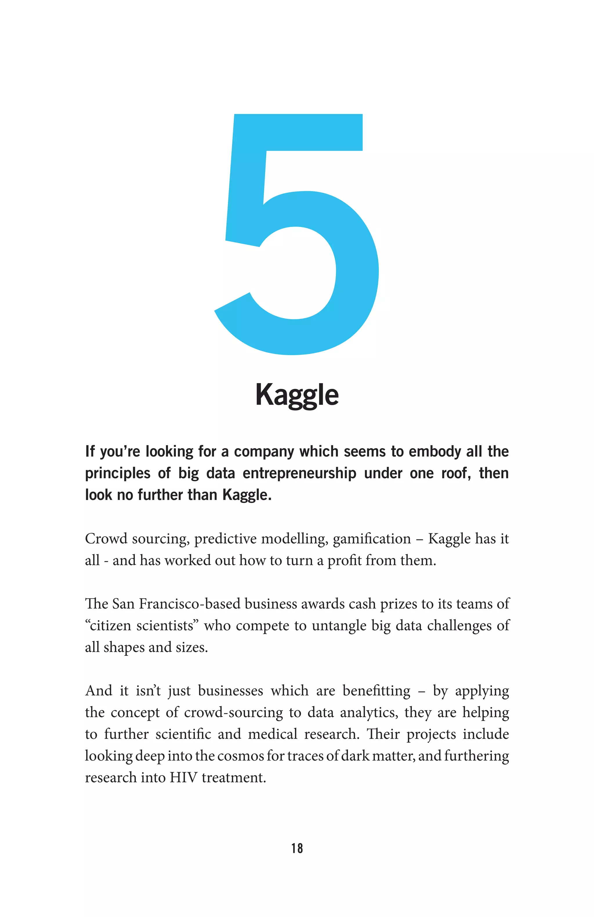 18
5Kaggle
If you’re looking for a company which seems to embody all the
principles of big data entrepreneurship under one roof, then
look no further than Kaggle.
Crowd sourcing, predictive modelling, gamification – Kaggle has it
all - and has worked out how to turn a profit from them.
The San Francisco-based business awards cash prizes to its teams of
“citizen scientists” who compete to untangle big data challenges of
all shapes and sizes.
And it isn’t just businesses which are benefitting – by applying
the concept of crowd-sourcing to data analytics, they are helping
to further scientific and medical research. Their projects include
lookingdeepintothecosmosfortracesofdarkmatter,andfurthering
research into HIV treatment.
 