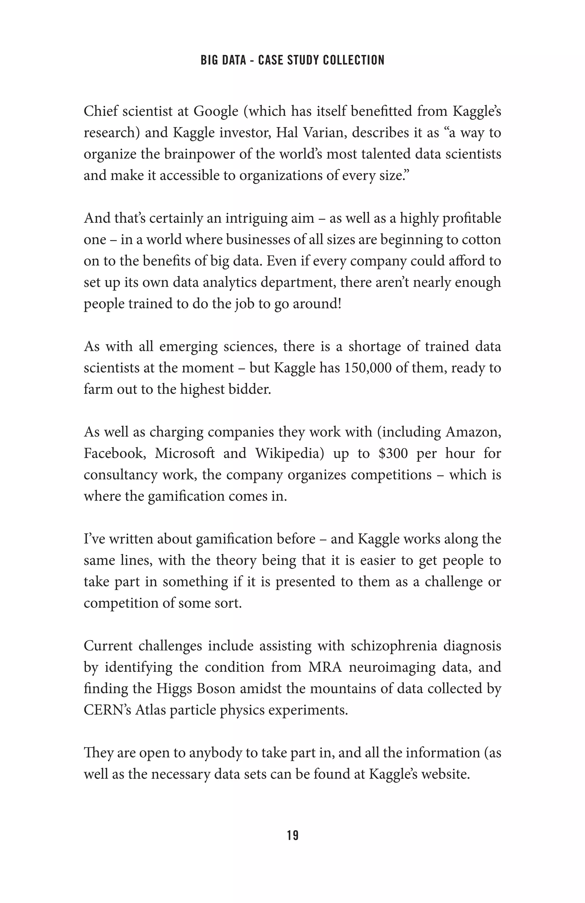 big data - case study collection
19
Chief scientist at Google (which has itself benefitted from Kaggle’s
research) and Kaggle investor, Hal Varian, describes it as “a way to
organize the brainpower of the world’s most talented data scientists
and make it accessible to organizations of every size.”
And that’s certainly an intriguing aim – as well as a highly profitable
one – in a world where businesses of all sizes are beginning to cotton
on to the benefits of big data. Even if every company could afford to
set up its own data analytics department, there aren’t nearly enough
people trained to do the job to go around!
As with all emerging sciences, there is a shortage of trained data
scientists at the moment – but Kaggle has 150,000 of them, ready to
farm out to the highest bidder.
As well as charging companies they work with (including Amazon,
Facebook, Microsoft and Wikipedia) up to $300 per hour for
consultancy work, the company organizes competitions – which is
where the gamification comes in.
I’ve written about gamification before – and Kaggle works along the
same lines, with the theory being that it is easier to get people to
take part in something if it is presented to them as a challenge or
competition of some sort.
Current challenges include assisting with schizophrenia diagnosis
by identifying the condition from MRA neuroimaging data, and
finding the Higgs Boson amidst the mountains of data collected by
CERN’s Atlas particle physics experiments.
They are open to anybody to take part in, and all the information (as
well as the necessary data sets can be found at Kaggle’s website.
 