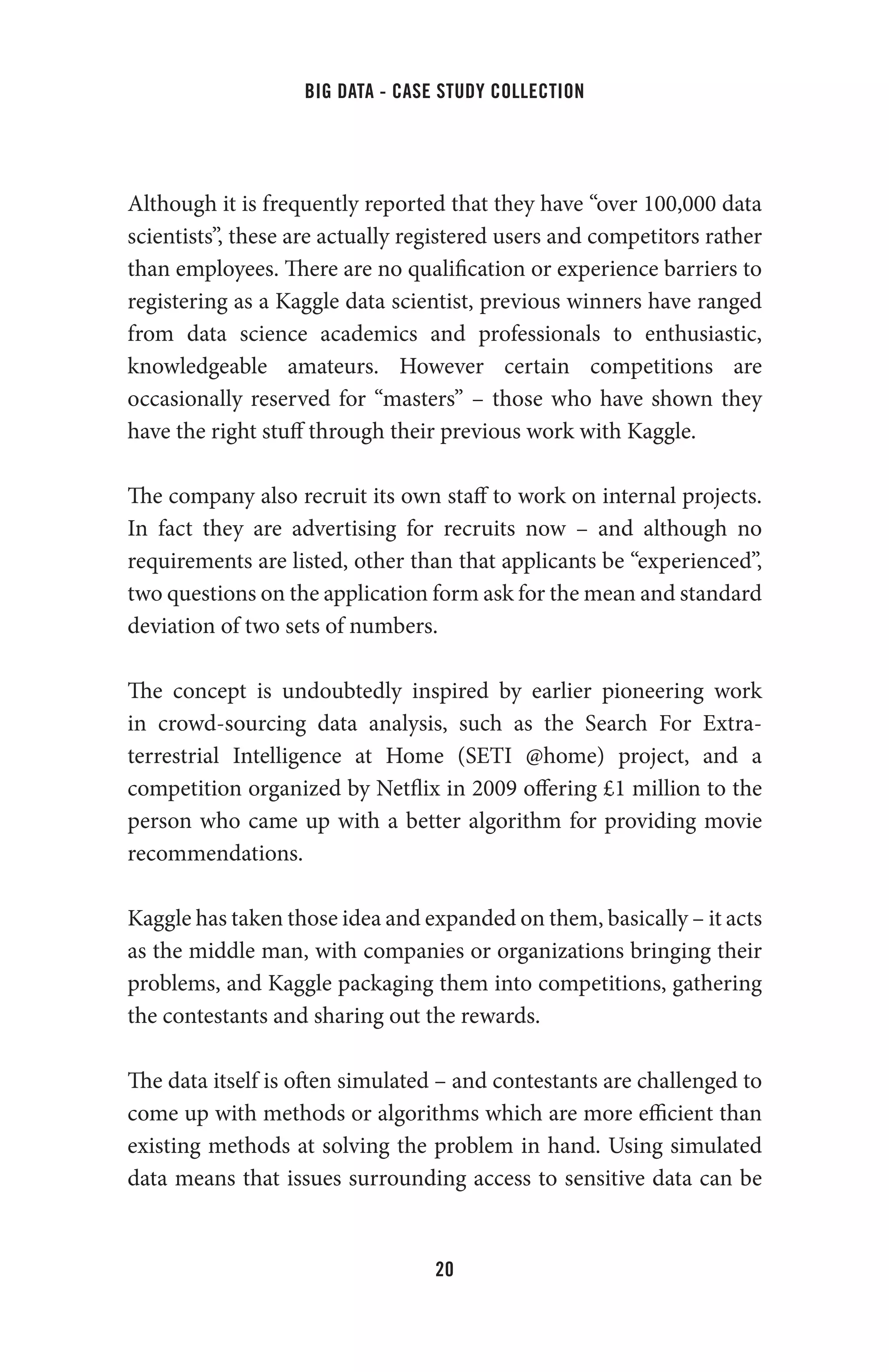 big data - case study collection
20
Although it is frequently reported that they have “over 100,000 data
scientists”, these are actually registered users and competitors rather
than employees. There are no qualification or experience barriers to
registering as a Kaggle data scientist, previous winners have ranged
from data science academics and professionals to enthusiastic,
knowledgeable amateurs. However certain competitions are
occasionally reserved for “masters” – those who have shown they
have the right stuff through their previous work with Kaggle.
The company also recruit its own staff to work on internal projects.
In fact they are advertising for recruits now – and although no
requirements are listed, other than that applicants be “experienced”,
two questions on the application form ask for the mean and standard
deviation of two sets of numbers.
The concept is undoubtedly inspired by earlier pioneering work
in crowd-sourcing data analysis, such as the Search For Extra-
terrestrial Intelligence at Home (SETI @home) project, and a
competition organized by Netflix in 2009 offering £1 million to the
person who came up with a better algorithm for providing movie
recommendations.
Kaggle has taken those idea and expanded on them, basically – it acts
as the middle man, with companies or organizations bringing their
problems, and Kaggle packaging them into competitions, gathering
the contestants and sharing out the rewards.
The data itself is often simulated – and contestants are challenged to
come up with methods or algorithms which are more efficient than
existing methods at solving the problem in hand. Using simulated
data means that issues surrounding access to sensitive data can be
 