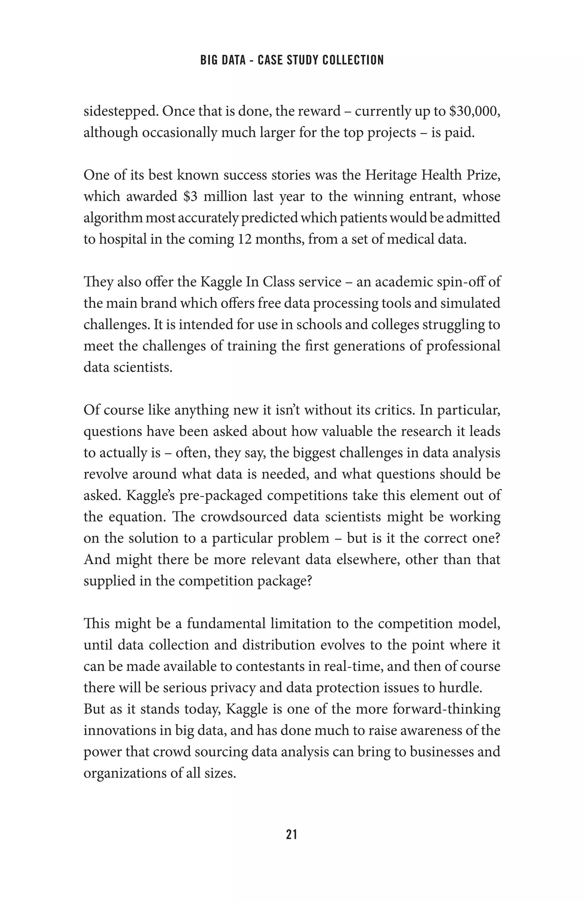 big data - case study collection
21
sidestepped. Once that is done, the reward – currently up to $30,000,
although occasionally much larger for the top projects – is paid.
One of its best known success stories was the Heritage Health Prize,
which awarded $3 million last year to the winning entrant, whose
algorithmmostaccuratelypredictedwhichpatientswouldbeadmitted
to hospital in the coming 12 months, from a set of medical data.
They also offer the Kaggle In Class service – an academic spin-off of
the main brand which offers free data processing tools and simulated
challenges. It is intended for use in schools and colleges struggling to
meet the challenges of training the first generations of professional
data scientists.
Of course like anything new it isn’t without its critics. In particular,
questions have been asked about how valuable the research it leads
to actually is – often, they say, the biggest challenges in data analysis
revolve around what data is needed, and what questions should be
asked. Kaggle’s pre-packaged competitions take this element out of
the equation. The crowdsourced data scientists might be working
on the solution to a particular problem – but is it the correct one?
And might there be more relevant data elsewhere, other than that
supplied in the competition package?
This might be a fundamental limitation to the competition model,
until data collection and distribution evolves to the point where it
can be made available to contestants in real-time, and then of course
there will be serious privacy and data protection issues to hurdle.
But as it stands today, Kaggle is one of the more forward-thinking
innovations in big data, and has done much to raise awareness of the
power that crowd sourcing data analysis can bring to businesses and
organizations of all sizes.
 