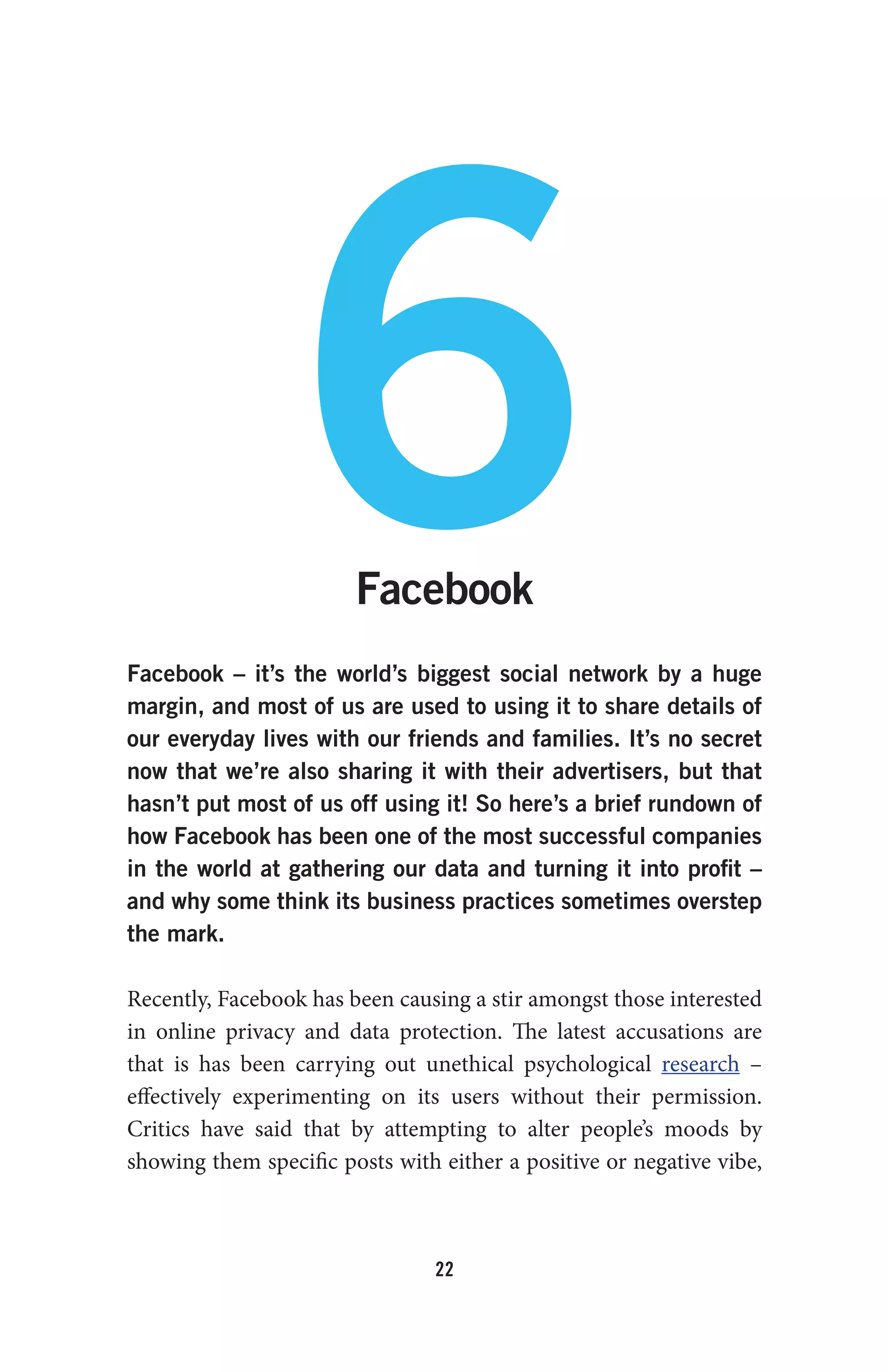 22
6Facebook
Facebook – it’s the world’s biggest social network by a huge
margin, and most of us are used to using it to share details of
our everyday lives with our friends and families. It’s no secret
now that we’re also sharing it with their advertisers, but that
hasn’t put most of us off using it! So here’s a brief rundown of
how Facebook has been one of the most successful companies
in the world at gathering our data and turning it into profit –
and why some think its business practices sometimes overstep
the mark.
Recently, Facebook has been causing a stir amongst those interested
in online privacy and data protection. The latest accusations are
that is has been carrying out unethical psychological research –
effectively experimenting on its users without their permission.
Critics have said that by attempting to alter people’s moods by
showing them specific posts with either a positive or negative vibe,
 