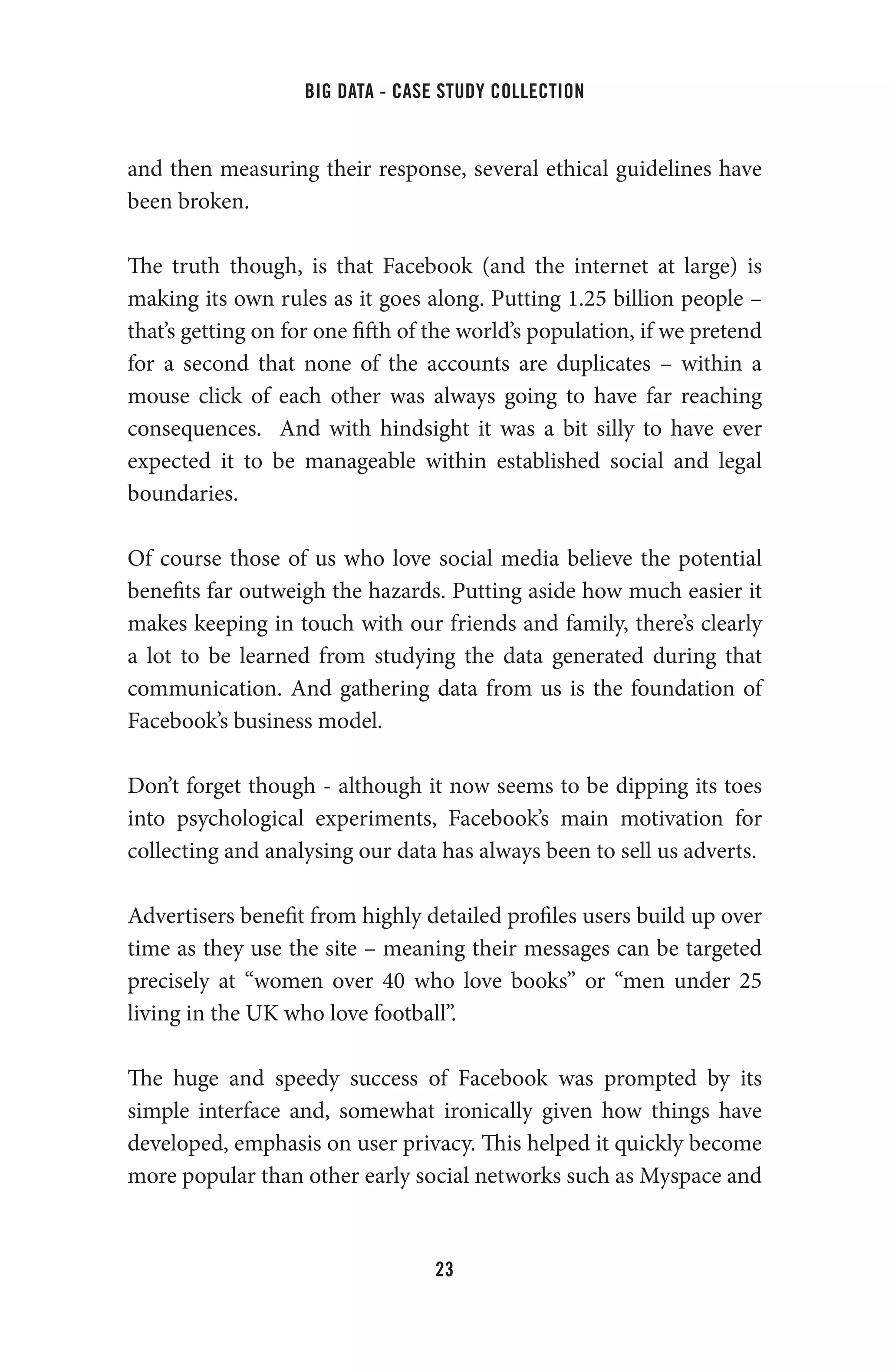 big data - case study collection
23
and then measuring their response, several ethical guidelines have
been broken.
The truth though, is that Facebook (and the internet at large) is
making its own rules as it goes along. Putting 1.25 billion people –
that’s getting on for one fifth of the world’s population, if we pretend
for a second that none of the accounts are duplicates – within a
mouse click of each other was always going to have far reaching
consequences. And with hindsight it was a bit silly to have ever
expected it to be manageable within established social and legal
boundaries.
Of course those of us who love social media believe the potential
benefits far outweigh the hazards. Putting aside how much easier it
makes keeping in touch with our friends and family, there’s clearly
a lot to be learned from studying the data generated during that
communication. And gathering data from us is the foundation of
Facebook’s business model.
Don’t forget though - although it now seems to be dipping its toes
into psychological experiments, Facebook’s main motivation for
collecting and analysing our data has always been to sell us adverts.
Advertisers benefit from highly detailed profiles users build up over
time as they use the site – meaning their messages can be targeted
precisely at “women over 40 who love books” or “men under 25
living in the UK who love football”.
The huge and speedy success of Facebook was prompted by its
simple interface and, somewhat ironically given how things have
developed, emphasis on user privacy. This helped it quickly become
more popular than other early social networks such as Myspace and
 