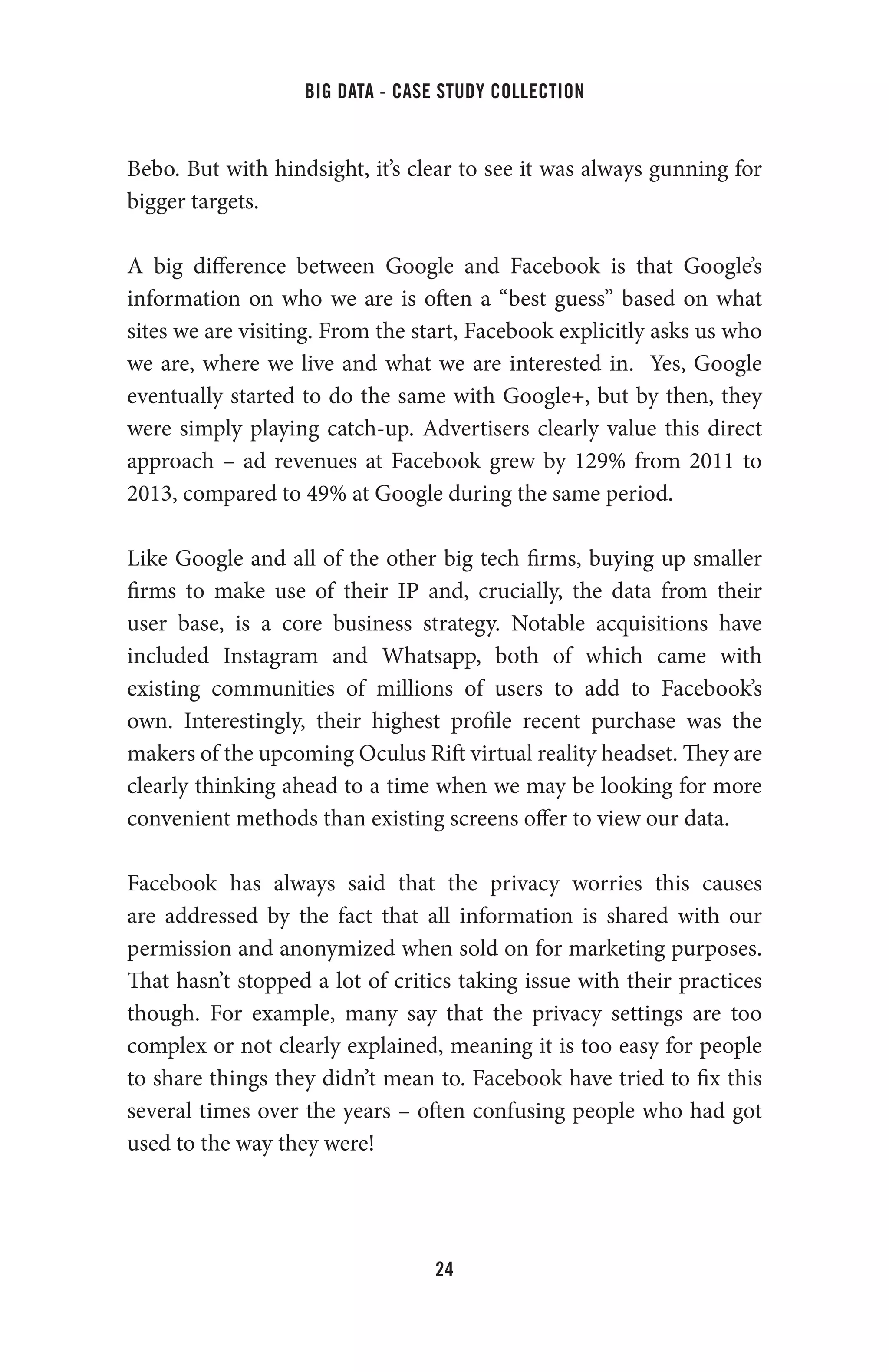 big data - case study collection
24
Bebo. But with hindsight, it’s clear to see it was always gunning for
bigger targets.
A big difference between Google and Facebook is that Google’s
information on who we are is often a “best guess” based on what
sites we are visiting. From the start, Facebook explicitly asks us who
we are, where we live and what we are interested in. Yes, Google
eventually started to do the same with Google+, but by then, they
were simply playing catch-up. Advertisers clearly value this direct
approach – ad revenues at Facebook grew by 129% from 2011 to
2013, compared to 49% at Google during the same period.
Like Google and all of the other big tech firms, buying up smaller
firms to make use of their IP and, crucially, the data from their
user base, is a core business strategy. Notable acquisitions have
included Instagram and Whatsapp, both of which came with
existing communities of millions of users to add to Facebook’s
own. Interestingly, their highest profile recent purchase was the
makers of the upcoming Oculus Rift virtual reality headset. They are
clearly thinking ahead to a time when we may be looking for more
convenient methods than existing screens offer to view our data.
Facebook has always said that the privacy worries this causes
are addressed by the fact that all information is shared with our
permission and anonymized when sold on for marketing purposes.
That hasn’t stopped a lot of critics taking issue with their practices
though. For example, many say that the privacy settings are too
complex or not clearly explained, meaning it is too easy for people
to share things they didn’t mean to. Facebook have tried to fix this
several times over the years – often confusing people who had got
used to the way they were!
 