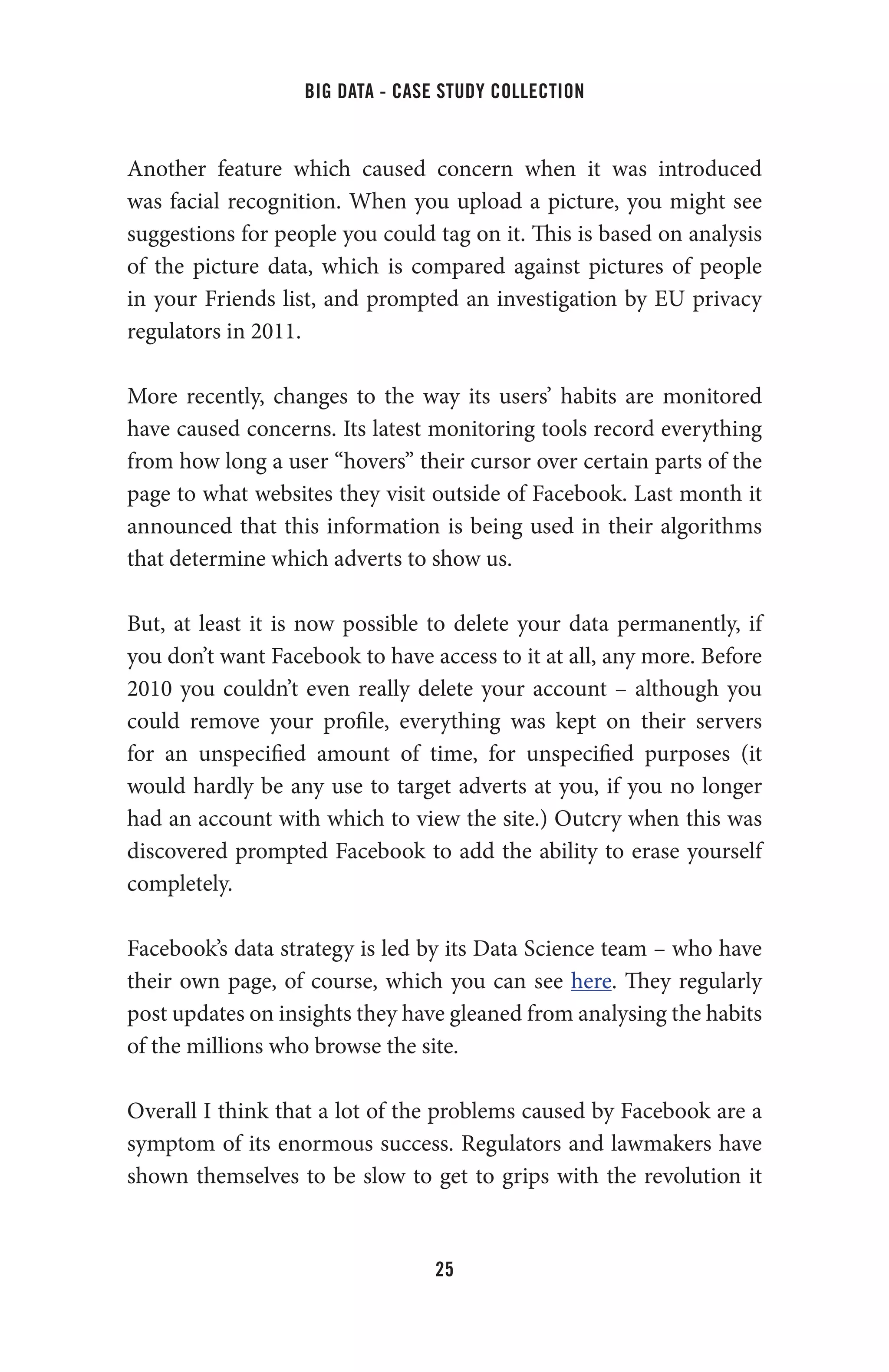 big data - case study collection
25
Another feature which caused concern when it was introduced
was facial recognition. When you upload a picture, you might see
suggestions for people you could tag on it. This is based on analysis
of the picture data, which is compared against pictures of people
in your Friends list, and prompted an investigation by EU privacy
regulators in 2011.
More recently, changes to the way its users’ habits are monitored
have caused concerns. Its latest monitoring tools record everything
from how long a user “hovers” their cursor over certain parts of the
page to what websites they visit outside of Facebook. Last month it
announced that this information is being used in their algorithms
that determine which adverts to show us.
But, at least it is now possible to delete your data permanently, if
you don’t want Facebook to have access to it at all, any more. Before
2010 you couldn’t even really delete your account – although you
could remove your profile, everything was kept on their servers
for an unspecified amount of time, for unspecified purposes (it
would hardly be any use to target adverts at you, if you no longer
had an account with which to view the site.) Outcry when this was
discovered prompted Facebook to add the ability to erase yourself
completely.
Facebook’s data strategy is led by its Data Science team – who have
their own page, of course, which you can see here. They regularly
post updates on insights they have gleaned from analysing the habits
of the millions who browse the site.
Overall I think that a lot of the problems caused by Facebook are a
symptom of its enormous success. Regulators and lawmakers have
shown themselves to be slow to get to grips with the revolution it
 