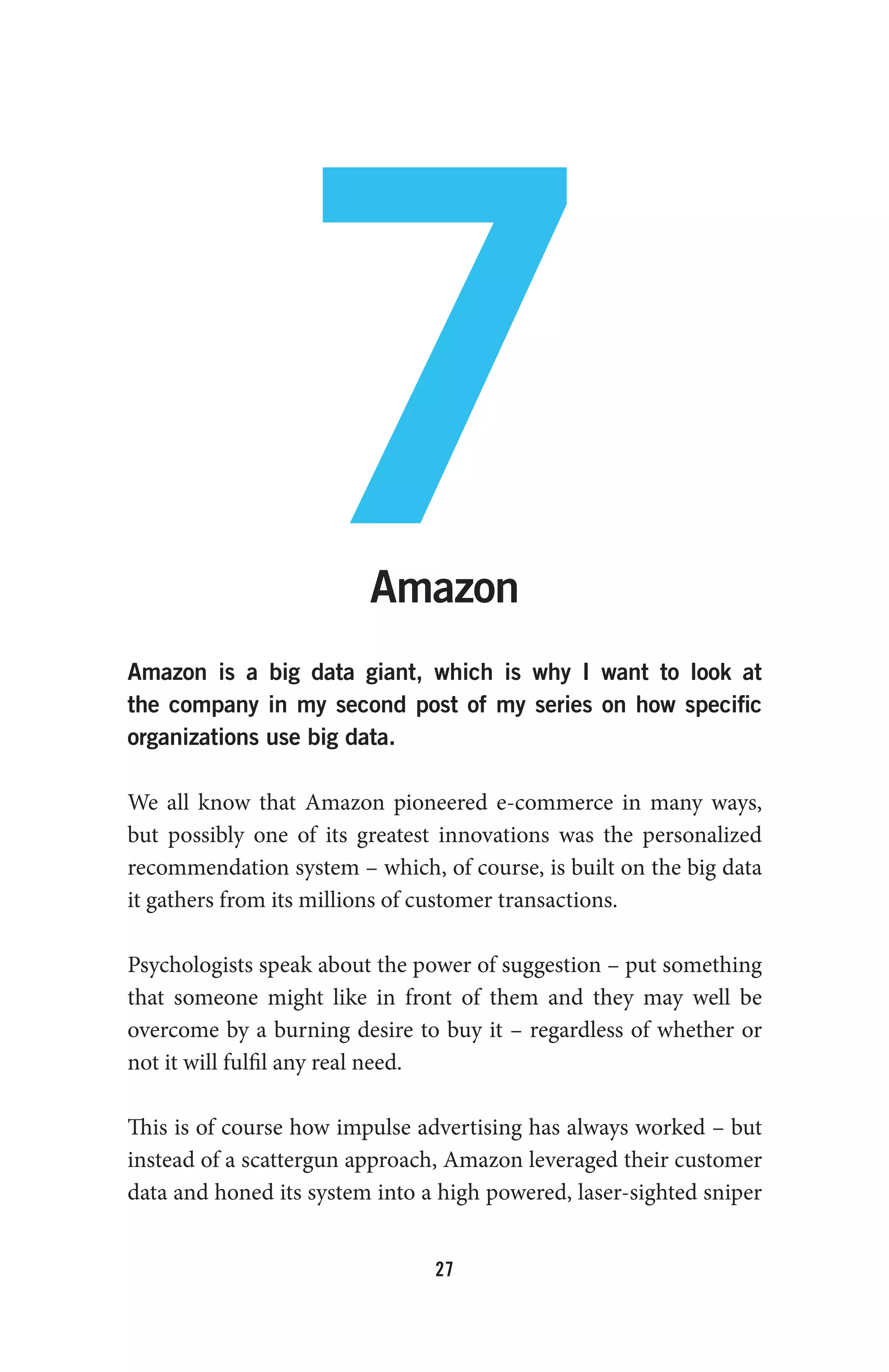 27
7Amazon
Amazon is a big data giant, which is why I want to look at
the company in my second post of my series on how specific
organizations use big data.
We all know that Amazon pioneered e-commerce in many ways,
but possibly one of its greatest innovations was the personalized
recommendation system – which, of course, is built on the big data
it gathers from its millions of customer transactions.
Psychologists speak about the power of suggestion – put something
that someone might like in front of them and they may well be
overcome by a burning desire to buy it – regardless of whether or
not it will fulfil any real need.
This is of course how impulse advertising has always worked – but
instead of a scattergun approach, Amazon leveraged their customer
data and honed its system into a high powered, laser-sighted sniper
 