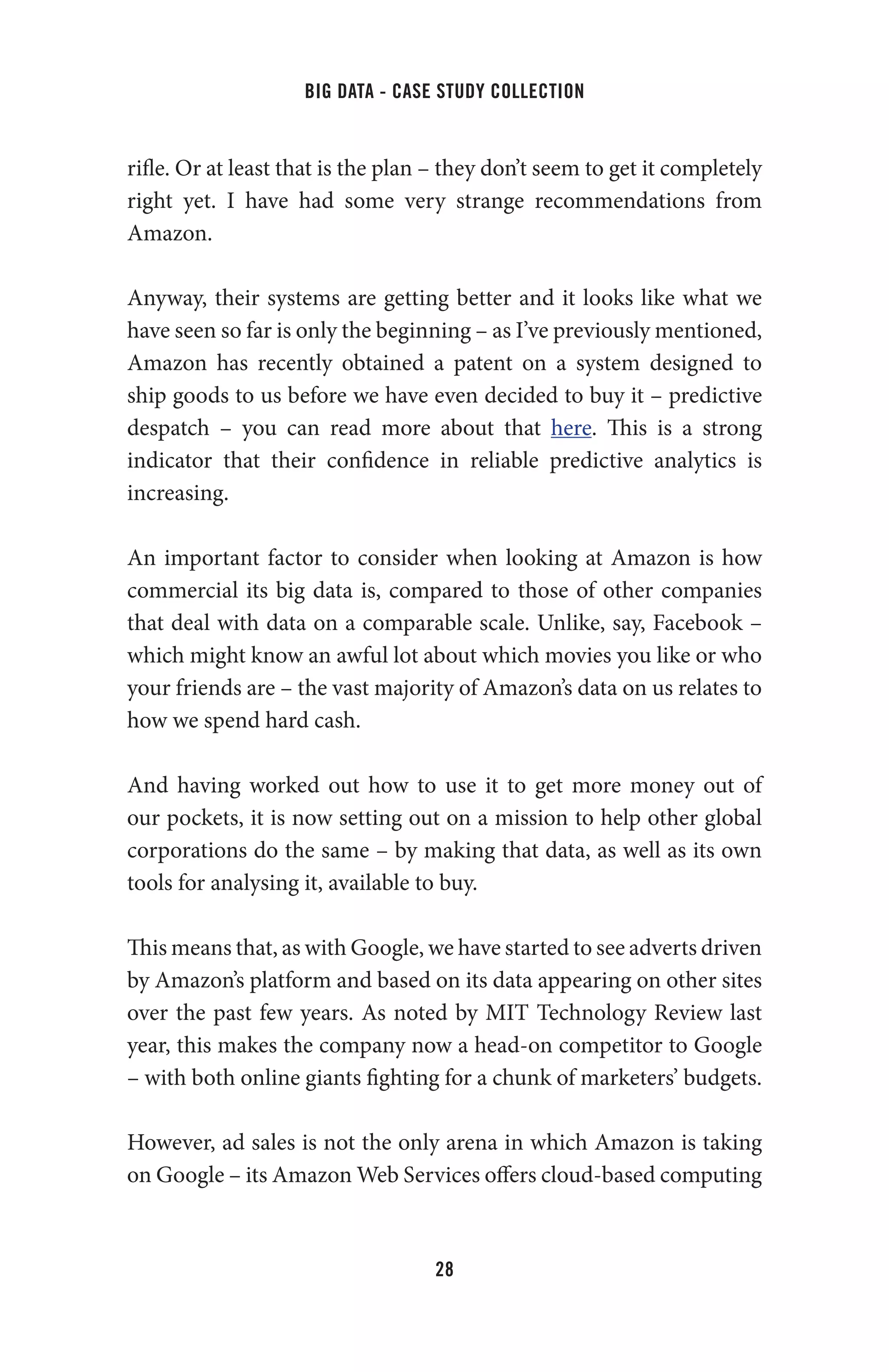 big data - case study collection
28
rifle. Or at least that is the plan – they don’t seem to get it completely
right yet. I have had some very strange recommendations from
Amazon.
Anyway, their systems are getting better and it looks like what we
have seen so far is only the beginning – as I’ve previously mentioned,
Amazon has recently obtained a patent on a system designed to
ship goods to us before we have even decided to buy it – predictive
despatch – you can read more about that  here. This is a strong
indicator that their confidence in reliable predictive analytics is
increasing.
An important factor to consider when looking at Amazon is how
commercial its big data is, compared to those of other companies
that deal with data on a comparable scale. Unlike, say, Facebook –
which might know an awful lot about which movies you like or who
your friends are – the vast majority of Amazon’s data on us relates to
how we spend hard cash.
And having worked out how to use it to get more money out of
our pockets, it is now setting out on a mission to help other global
corporations do the same – by making that data, as well as its own
tools for analysing it, available to buy.
This means that, as with Google, we have started to see adverts driven
by Amazon’s platform and based on its data appearing on other sites
over the past few years. As noted by MIT Technology Review last
year, this makes the company now a head-on competitor to Google
– with both online giants fighting for a chunk of marketers’ budgets.
However, ad sales is not the only arena in which Amazon is taking
on Google – its Amazon Web Services offers cloud-based computing
 