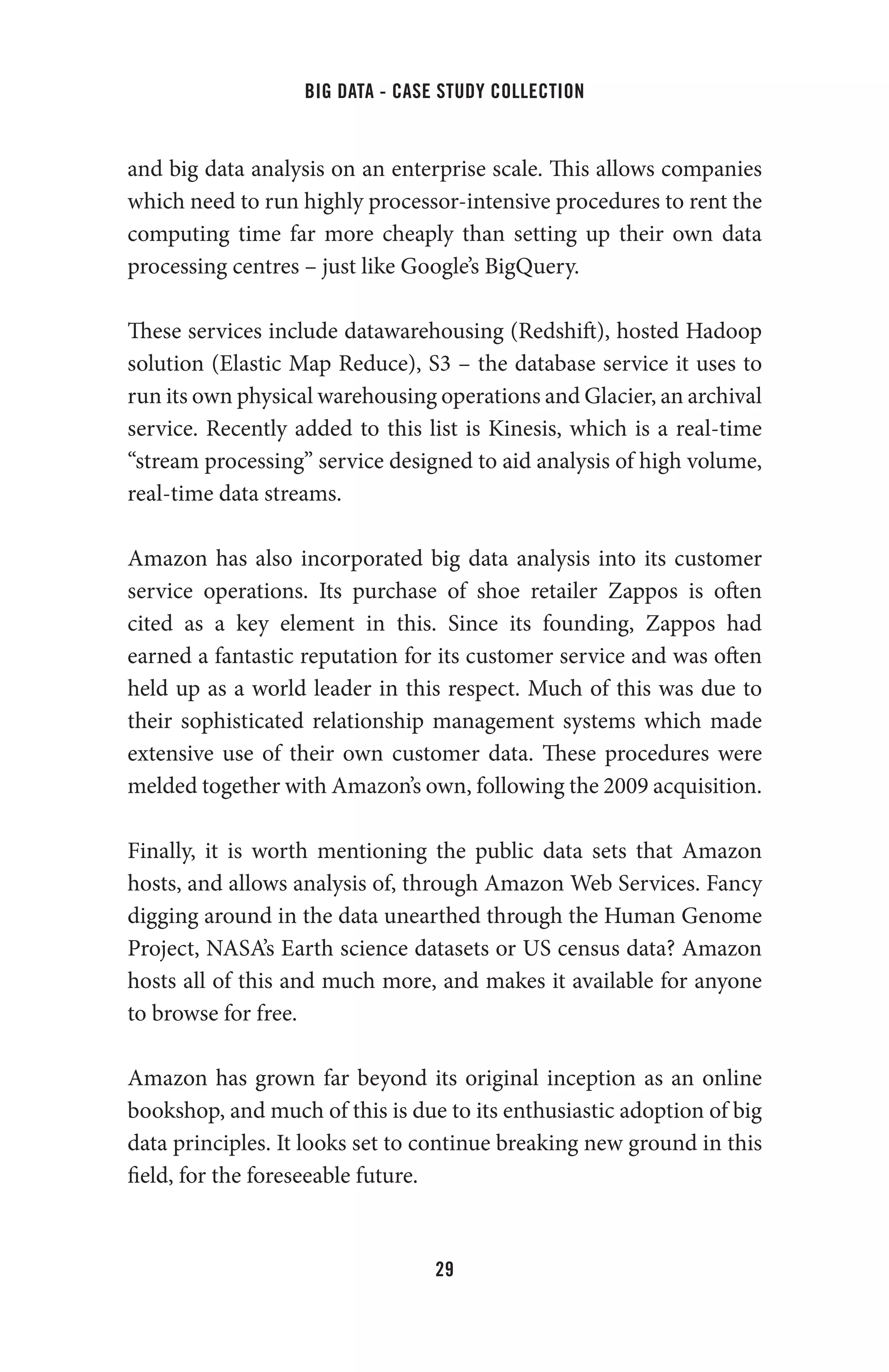 big data - case study collection
29
and big data analysis on an enterprise scale. This allows companies
which need to run highly processor-intensive procedures to rent the
computing time far more cheaply than setting up their own data
processing centres – just like Google’s BigQuery.
These services include datawarehousing (Redshift), hosted Hadoop
solution (Elastic Map Reduce), S3 – the database service it uses to
run its own physical warehousing operations and Glacier, an archival
service. Recently added to this list is Kinesis, which is a real-time
“stream processing” service designed to aid analysis of high volume,
real-time data streams.
Amazon has also incorporated big data analysis into its customer
service operations. Its purchase of shoe retailer Zappos is often
cited as a key element in this. Since its founding, Zappos had
earned a fantastic reputation for its customer service and was often
held up as a world leader in this respect. Much of this was due to
their sophisticated relationship management systems which made
extensive use of their own customer data. These procedures were
melded together with Amazon’s own, following the 2009 acquisition.
Finally, it is worth mentioning the public data sets that Amazon
hosts, and allows analysis of, through Amazon Web Services. Fancy
digging around in the data unearthed through the Human Genome
Project, NASA’s Earth science datasets or US census data? Amazon
hosts all of this and much more, and makes it available for anyone
to browse for free.
Amazon has grown far beyond its original inception as an online
bookshop, and much of this is due to its enthusiastic adoption of big
data principles. It looks set to continue breaking new ground in this
field, for the foreseeable future.
 