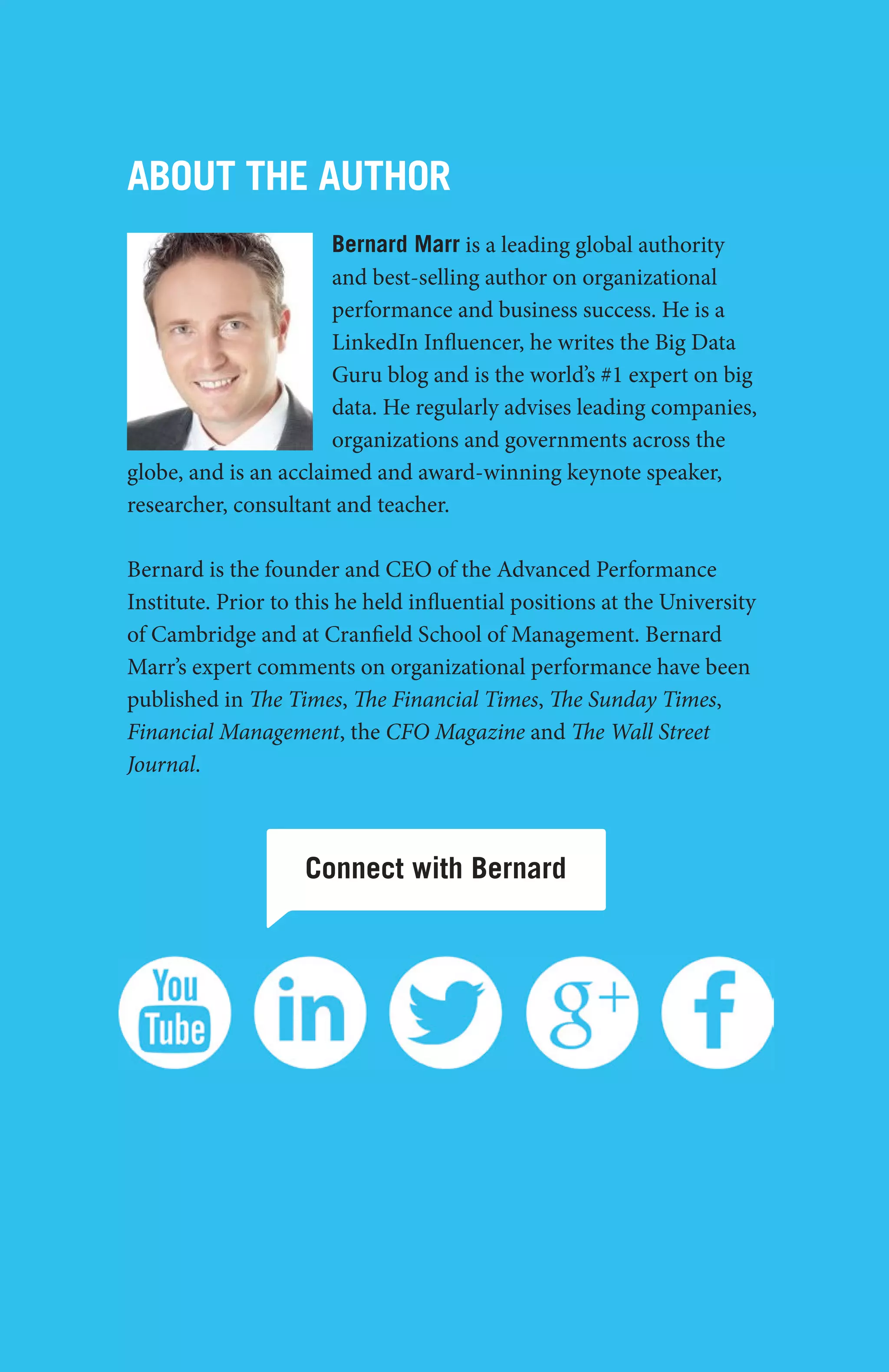 big data - case study collection
30
Connect with Bernard
About the Author
Bernard Marr is a leading global authority
and best-selling author on organizational
performance and business success. He is a
LinkedIn Influencer, he writes the Big Data
Guru blog and is the world’s #1 expert on big
data. He regularly advises leading companies,
organizations and governments across the
globe, and is an acclaimed and award-winning keynote speaker,
researcher, consultant and teacher.
Bernard is the founder and CEO of the Advanced Performance
Institute. Prior to this he held influential positions at the University
of Cambridge and at Cranfield School of Management. Bernard
Marr’s expert comments on organizational performance have been
published in The Times, The Financial Times, The Sunday Times,
Financial Management, the CFO Magazine and The Wall Street
Journal.
 
