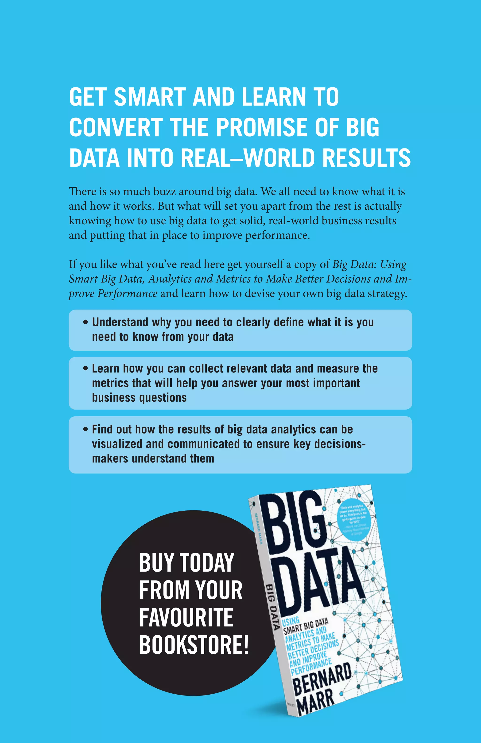 big data - case study collection
31
GET SMART AND LEARN TO
CONVERT THE PROMISE OF BIG
DATA INTO REAL–WORLD RESULTS
There is so much buzz around big data. We all need to know what it is
and how it works. But what will set you apart from the rest is actually
knowing how to use big data to get solid, real-world business results
and putting that in place to improve performance.
If you like what you’ve read here get yourself a copy of Big Data: Using
Smart Big Data, Analytics and Metrics to Make Better Decisions and Im-
prove Performance and learn how to devise your own big data strategy.
• Understand why you need to clearly define what it is you
need to know from your data
• Learn how you can collect relevant data and measure the
metrics that will help you answer your most important
business questions
• Find out how the results of big data analytics can be
visualized and communicated to ensure key decisions-
makers understand them
BUY TODAY
FROM YOUR
FAVOURITE
BOOKSTORE!
 