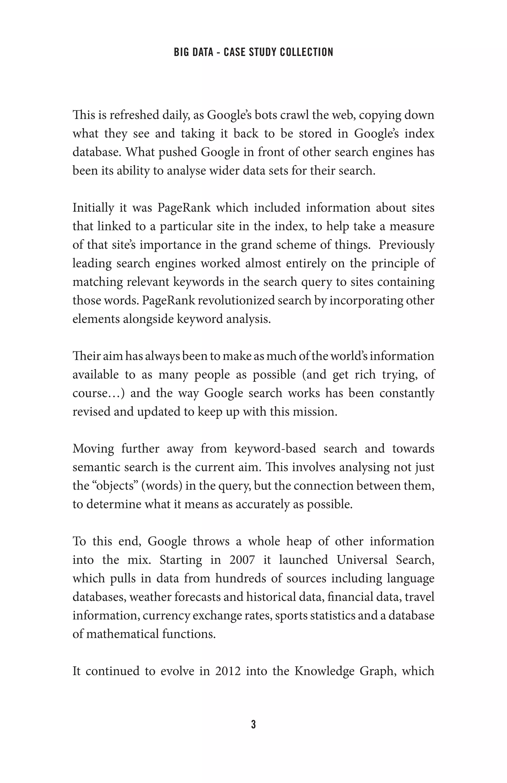 big data - case study collection
3
This is refreshed daily, as Google’s bots crawl the web, copying down
what they see and taking it back to be stored in Google’s index
database. What pushed Google in front of other search engines has
been its ability to analyse wider data sets for their search.
Initially it was PageRank which included information about sites
that linked to a particular site in the index, to help take a measure
of that site’s importance in the grand scheme of things. Previously
leading search engines worked almost entirely on the principle of
matching relevant keywords in the search query to sites containing
those words. PageRank revolutionized search by incorporating other
elements alongside keyword analysis.
Theiraimhasalwaysbeentomakeasmuchoftheworld’sinformation
available to as many people as possible (and get rich trying, of
course…) and the way Google search works has been constantly
revised and updated to keep up with this mission.
Moving further away from keyword-based search and towards
semantic search is the current aim. This involves analysing not just
the “objects” (words) in the query, but the connection between them,
to determine what it means as accurately as possible.
To this end, Google throws a whole heap of other information
into the mix. Starting in 2007 it launched Universal Search,
which pulls in data from hundreds of sources including language
databases, weather forecasts and historical data, financial data, travel
information, currency exchange rates, sports statistics and a database
of mathematical functions.
It continued to evolve in 2012 into the Knowledge Graph, which
 