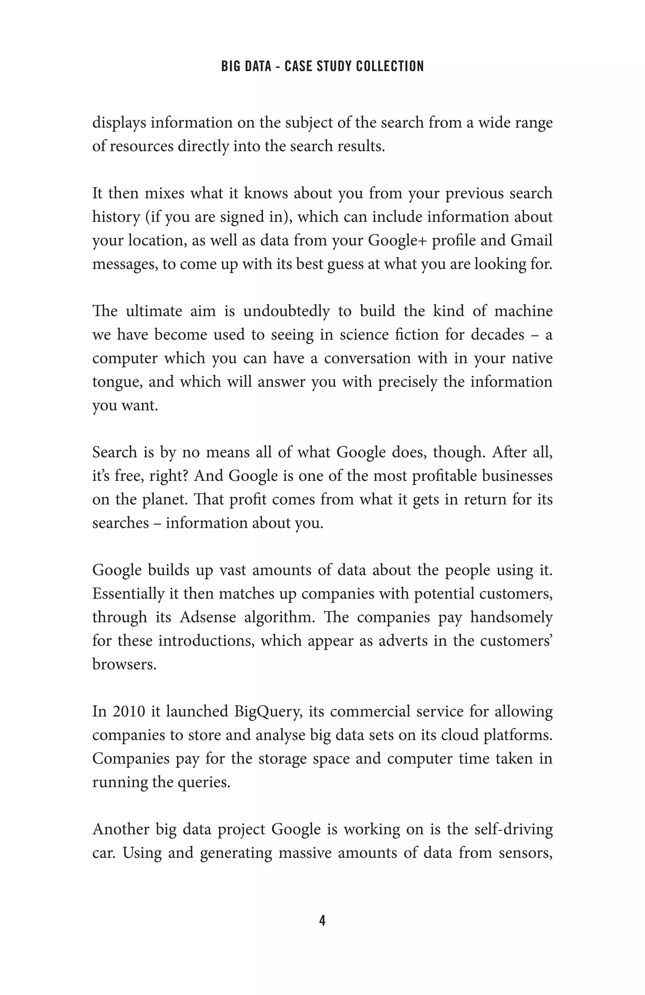 big data - case study collection
4
displays information on the subject of the search from a wide range
of resources directly into the search results.
It then mixes what it knows about you from your previous search
history (if you are signed in), which can include information about
your location, as well as data from your Google+ profile and Gmail
messages, to come up with its best guess at what you are looking for.
The ultimate aim is undoubtedly to build the kind of machine
we have become used to seeing in science fiction for decades – a
computer which you can have a conversation with in your native
tongue, and which will answer you with precisely the information
you want.
Search is by no means all of what Google does, though. After all,
it’s free, right? And Google is one of the most profitable businesses
on the planet. That profit comes from what it gets in return for its
searches – information about you.
Google builds up vast amounts of data about the people using it.
Essentially it then matches up companies with potential customers,
through its Adsense algorithm. The companies pay handsomely
for these introductions, which appear as adverts in the customers’
browsers.
In 2010 it launched BigQuery, its commercial service for allowing
companies to store and analyse big data sets on its cloud platforms.
Companies pay for the storage space and computer time taken in
running the queries.
Another big data project Google is working on is the self-driving
car. Using and generating massive amounts of data from sensors,
 