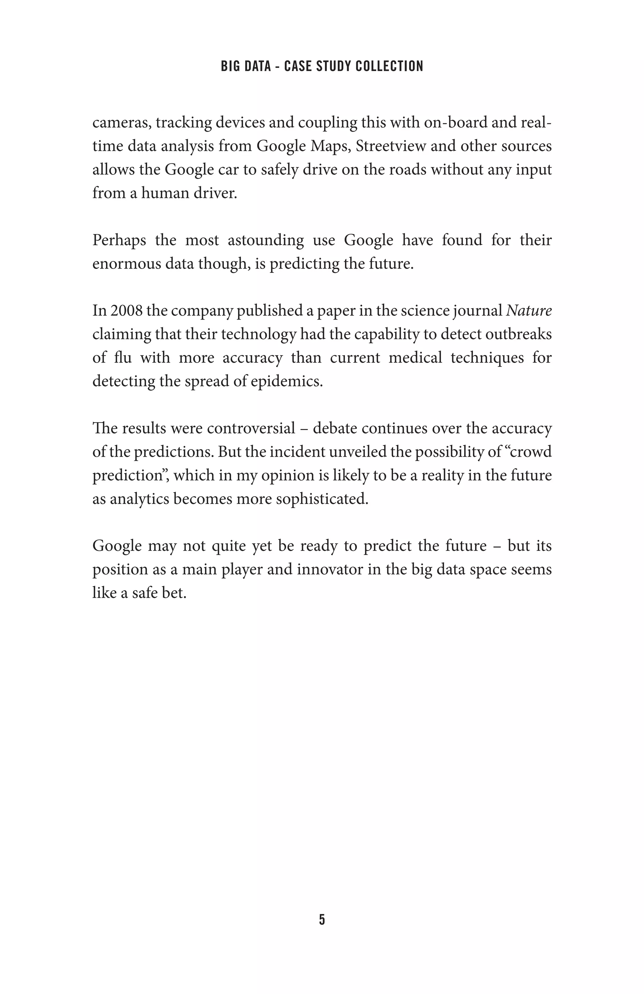 big data - case study collection
5
cameras, tracking devices and coupling this with on-board and real-
time data analysis from Google Maps, Streetview and other sources
allows the Google car to safely drive on the roads without any input
from a human driver.
Perhaps the most astounding use Google have found for their
enormous data though, is predicting the future.
In 2008 the company published a paper in the science journal Nature
claiming that their technology had the capability to detect outbreaks
of flu with more accuracy than current medical techniques for
detecting the spread of epidemics.
The results were controversial – debate continues over the accuracy
of the predictions. But the incident unveiled the possibility of “crowd
prediction”, which in my opinion is likely to be a reality in the future
as analytics becomes more sophisticated.
Google may not quite yet be ready to predict the future – but its
position as a main player and innovator in the big data space seems
like a safe bet.
 