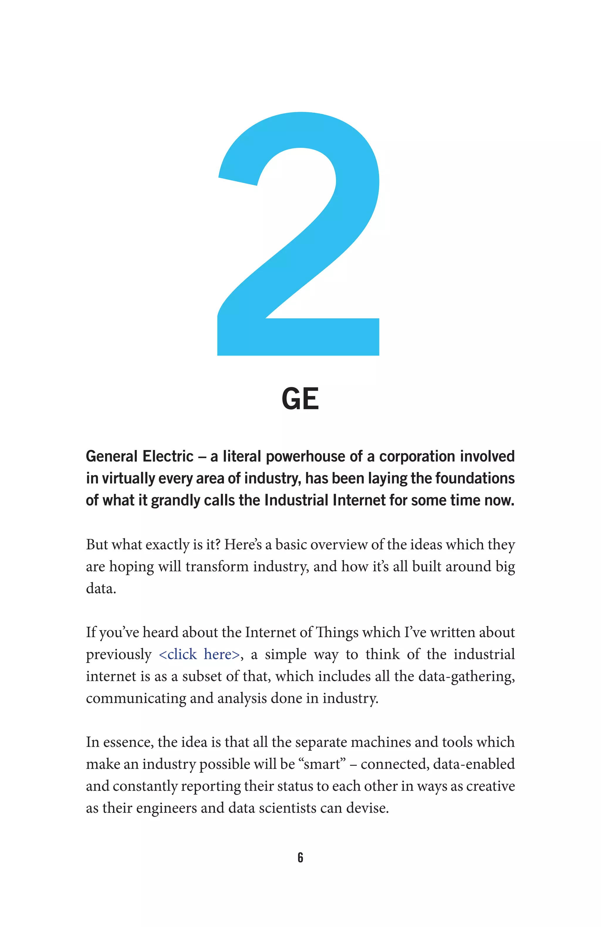 6
2GE
General Electric – a literal powerhouse of a corporation involved
in virtually every area of industry, has been laying the foundations
of what it grandly calls the Industrial Internet for some time now.
But what exactly is it? Here’s a basic overview of the ideas which they
are hoping will transform industry, and how it’s all built around big
data.
If you’ve heard about the Internet of Things which I’ve written about
previously <click here>, a simple way to think of the industrial
internet is as a subset of that, which includes all the data-gathering,
communicating and analysis done in industry.
In essence, the idea is that all the separate machines and tools which
make an industry possible will be “smart” – connected, data-enabled
and constantly reporting their status to each other in ways as creative
as their engineers and data scientists can devise.
 
