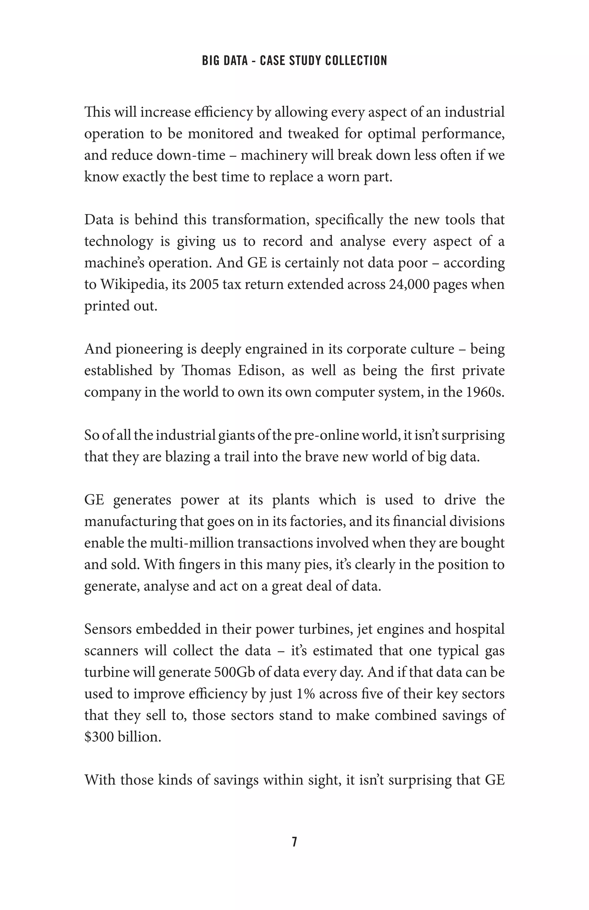 big data - case study collection
7
This will increase efficiency by allowing every aspect of an industrial
operation to be monitored and tweaked for optimal performance,
and reduce down-time – machinery will break down less often if we
know exactly the best time to replace a worn part.
Data is behind this transformation, specifically the new tools that
technology is giving us to record and analyse every aspect of a
machine’s operation. And GE is certainly not data poor – according
to Wikipedia, its 2005 tax return extended across 24,000 pages when
printed out.
And pioneering is deeply engrained in its corporate culture – being
established by Thomas Edison, as well as being the first private
company in the world to own its own computer system, in the 1960s.
Soofalltheindustrialgiantsofthepre-onlineworld,itisn’tsurprising
that they are blazing a trail into the brave new world of big data.
GE generates power at its plants which is used to drive the
manufacturing that goes on in its factories, and its financial divisions
enable the multi-million transactions involved when they are bought
and sold. With fingers in this many pies, it’s clearly in the position to
generate, analyse and act on a great deal of data.
Sensors embedded in their power turbines, jet engines and hospital
scanners will collect the data – it’s estimated that one typical gas
turbine will generate 500Gb of data every day. And if that data can be
used to improve efficiency by just 1% across five of their key sectors
that they sell to, those sectors stand to make combined savings of
$300 billion.
With those kinds of savings within sight, it isn’t surprising that GE
 