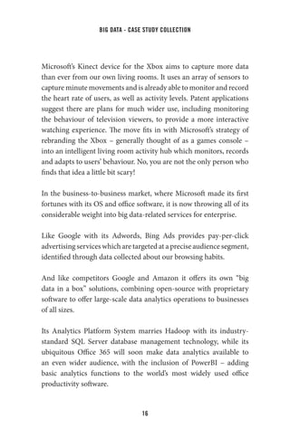 big data - case study collection
16
Microsoft’s Kinect device for the Xbox aims to capture more data
than ever from our own living rooms. It uses an array of sensors to
capture minute movements and is already able to monitor and record
the heart rate of users, as well as activity levels. Patent applications
suggest there are plans for much wider use, including monitoring
the behaviour of television viewers, to provide a more interactive
watching experience. The move fits in with Microsoft’s strategy of
rebranding the Xbox – generally thought of as a games console –
into an intelligent living room activity hub which monitors, records
and adapts to users’ behaviour. No, you are not the only person who
finds that idea a little bit scary!
In the business-to-business market, where Microsoft made its first
fortunes with its OS and office software, it is now throwing all of its
considerable weight into big data-related services for enterprise.
Like Google with its Adwords, Bing Ads provides pay-per-click
advertising services which are targeted at a precise audience segment,
identified through data collected about our browsing habits.
And like competitors Google and Amazon it offers its own “big
data in a box” solutions, combining open-source with proprietary
software to offer large-scale data analytics operations to businesses
of all sizes.
Its Analytics Platform System marries Hadoop with its industry-
standard SQL Server database management technology, while its
ubiquitous Office 365 will soon make data analytics available to
an even wider audience, with the inclusion of PowerBI – adding
basic analytics functions to the world’s most widely used office
productivity software.
 
