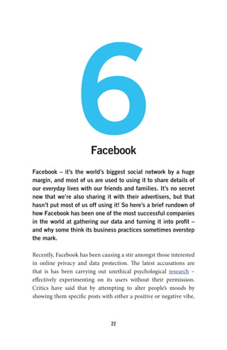 22
6Facebook
Facebook – it’s the world’s biggest social network by a huge
margin, and most of us are used to using it to share details of
our everyday lives with our friends and families. It’s no secret
now that we’re also sharing it with their advertisers, but that
hasn’t put most of us off using it! So here’s a brief rundown of
how Facebook has been one of the most successful companies
in the world at gathering our data and turning it into profit –
and why some think its business practices sometimes overstep
the mark.
Recently, Facebook has been causing a stir amongst those interested
in online privacy and data protection. The latest accusations are
that is has been carrying out unethical psychological research –
effectively experimenting on its users without their permission.
Critics have said that by attempting to alter people’s moods by
showing them specific posts with either a positive or negative vibe,
 