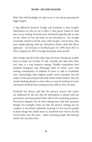 big data - case study collection
24
Bebo. But with hindsight, it’s clear to see it was always gunning for
bigger targets.
A big difference between Google and Facebook is that Google’s
information on who we are is often a “best guess” based on what
sites we are visiting. From the start, Facebook explicitly asks us who
we are, where we live and what we are interested in. Yes, Google
eventually started to do the same with Google+, but by then, they
were simply playing catch-up. Advertisers clearly value this direct
approach – ad revenues at Facebook grew by 129% from 2011 to
2013, compared to 49% at Google during the same period.
Like Google and all of the other big tech firms, buying up smaller
firms to make use of their IP and, crucially, the data from their
user base, is a core business strategy. Notable acquisitions have
included Instagram and Whatsapp, both of which came with
existing communities of millions of users to add to Facebook’s
own. Interestingly, their highest profile recent purchase was the
makers of the upcoming Oculus Rift virtual reality headset. They are
clearly thinking ahead to a time when we may be looking for more
convenient methods than existing screens offer to view our data.
Facebook has always said that the privacy worries this causes
are addressed by the fact that all information is shared with our
permission and anonymized when sold on for marketing purposes.
That hasn’t stopped a lot of critics taking issue with their practices
though. For example, many say that the privacy settings are too
complex or not clearly explained, meaning it is too easy for people
to share things they didn’t mean to. Facebook have tried to fix this
several times over the years – often confusing people who had got
used to the way they were!
 