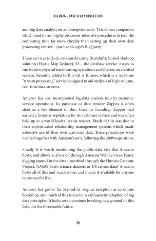 big data - case study collection
29
and big data analysis on an enterprise scale. This allows companies
which need to run highly processor-intensive procedures to rent the
computing time far more cheaply than setting up their own data
processing centres – just like Google’s BigQuery.
These services include datawarehousing (Redshift), hosted Hadoop
solution (Elastic Map Reduce), S3 – the database service it uses to
run its own physical warehousing operations and Glacier, an archival
service. Recently added to this list is Kinesis, which is a real-time
“stream processing” service designed to aid analysis of high volume,
real-time data streams.
Amazon has also incorporated big data analysis into its customer
service operations. Its purchase of shoe retailer Zappos is often
cited as a key element in this. Since its founding, Zappos had
earned a fantastic reputation for its customer service and was often
held up as a world leader in this respect. Much of this was due to
their sophisticated relationship management systems which made
extensive use of their own customer data. These procedures were
melded together with Amazon’s own, following the 2009 acquisition.
Finally, it is worth mentioning the public data sets that Amazon
hosts, and allows analysis of, through Amazon Web Services. Fancy
digging around in the data unearthed through the Human Genome
Project, NASA’s Earth science datasets or US census data? Amazon
hosts all of this and much more, and makes it available for anyone
to browse for free.
Amazon has grown far beyond its original inception as an online
bookshop, and much of this is due to its enthusiastic adoption of big
data principles. It looks set to continue breaking new ground in this
field, for the foreseeable future.
 