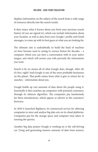 big data - case study collection
4
displays information on the subject of the search from a wide range
of resources directly into the search results.
It then mixes what it knows about you from your previous search
history (if you are signed in), which can include information about
your location, as well as data from your Google+ profile and Gmail
messages, to come up with its best guess at what you are looking for.
The ultimate aim is undoubtedly to build the kind of machine
we have become used to seeing in science fiction for decades – a
computer which you can have a conversation with in your native
tongue, and which will answer you with precisely the information
you want.
Search is by no means all of what Google does, though. After all,
it’s free, right? And Google is one of the most profitable businesses
on the planet. That profit comes from what it gets in return for its
searches – information about you.
Google builds up vast amounts of data about the people using it.
Essentially it then matches up companies with potential customers,
through its Adsense algorithm. The companies pay handsomely
for these introductions, which appear as adverts in the customers’
browsers.
In 2010 it launched BigQuery, its commercial service for allowing
companies to store and analyse big data sets on its cloud platforms.
Companies pay for the storage space and computer time taken in
running the queries.
Another big data project Google is working on is the self-driving
car. Using and generating massive amounts of data from sensors,
 