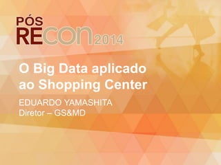 O Big Data aplicado
ao Shopping Center
EDUARDO YAMASHITA
Diretor – GS&MD
 