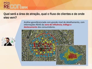 Qual será a área de atração, qual o fluxo de clientes e de onde
eles vem?
Análise georeferenciada com grande nível de detalhamento, com
informações REAIS da zona de influência, tráfego e
deslocamento dos consumidores.
 