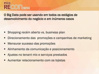 O Big Data pode ser usando em todos os estágios de
desenvolvimento do negócio e em inúmeros casos
 Shopping recém aberto vs. business plan
 Direcionamento das promoções e campanhas de marketing
 Mensurar sucesso das promoções
 Alinhamento da comunicação e posicionamento
 Ajustes no tenant mix e serviços prestados
 Aumentar relacionamento com os lojistas
 