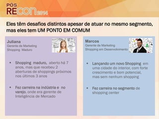 Eles têm desafios distintos apesar de atuar no mesmo segmento,
mas eles tem UM PONTO EM COMUM
 Shopping maduro, aberto há 7
anos, mas que recebeu 2
aberturas de shoppings próximos
nos últimos 3 anos
 Fez carreira na indústria e no
varejo, onde era gerente de
Inteligência de Mercado
 Lançando um novo Shopping em
uma cidade do interior, com forte
crescimento e bom potencial,
mas sem nenhum shopping
 Fez carreira no segmento de
shopping center
Juliana
Gerente de Marketing
Shopping Maduro
Marcos
Gerente de Marketing
Shopping em Desenvolvimento
 