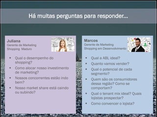 Entretanto, eles tem um ponto em comum...
Eles navegam no escuro!
 Qual o desempenho do
shopping?
 Como alocar nosso investimento
de marketing?
 Nossos concorrentes estão indo
bem?
 Nosso market share está caindo
ou subindo?
 Qual a ABL ideal?
 Quanto vamos vender?
 Qual o potencial de cada
segmento?
 Quem são os consumidores
dessa região? Como se
comportam?
 Qual o tenant mix ideal? Quais
lojistas prospectar?
 Como convencer o lojista?
Há muitas perguntas para responder...
Juliana
Gerente de Marketing
Shopping Maduro
Marcos
Gerente de Marketing
Shopping em Desenvolvimento
 