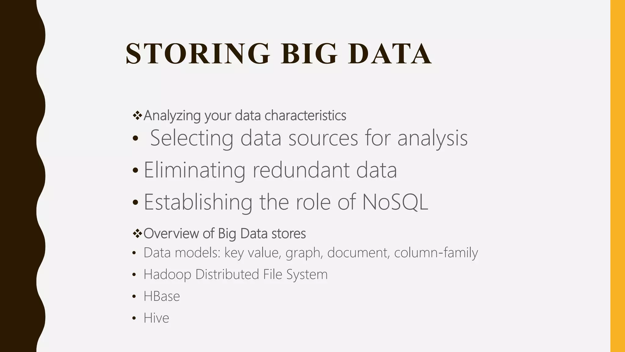 STORING BIG DATA
Analyzing your data characteristics
• Selecting data sources for analysis
• Eliminating redundant data
• Establishing the role of NoSQL
Overview of Big Data stores
• Data models: key value, graph, document, column-family
• Hadoop Distributed File System
• HBase
• Hive
 