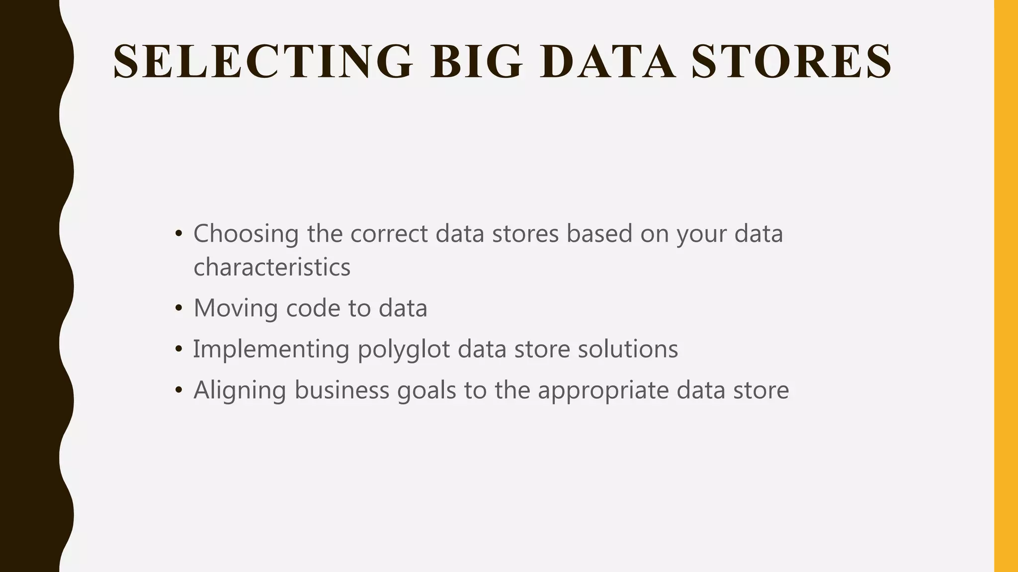 SELECTING BIG DATA STORES
• Choosing the correct data stores based on your data
characteristics
• Moving code to data
• Implementing polyglot data store solutions
• Aligning business goals to the appropriate data store
 