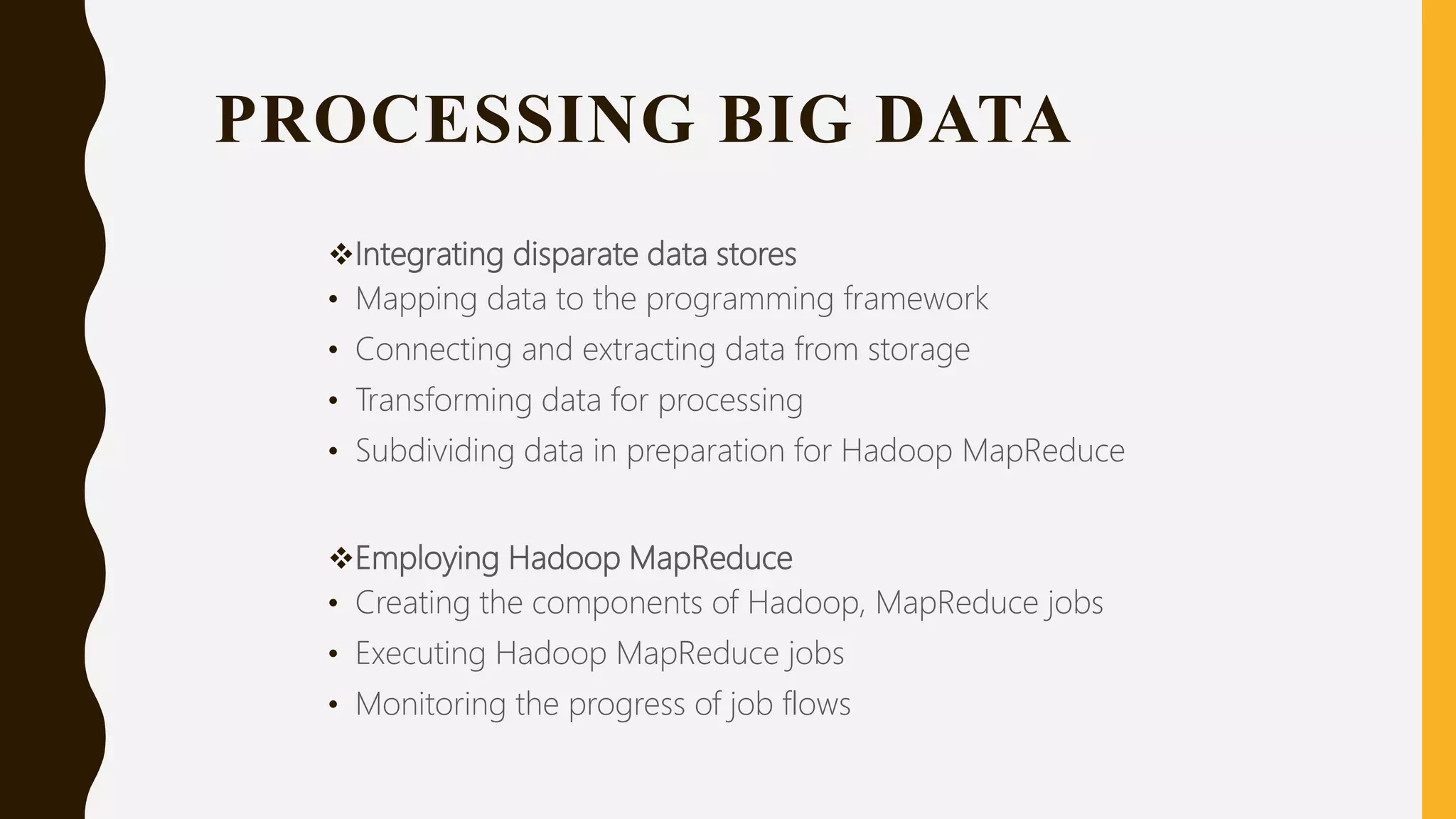PROCESSING BIG DATA
Integrating disparate data stores
• Mapping data to the programming framework
• Connecting and extracting data from storage
• Transforming data for processing
• Subdividing data in preparation for Hadoop MapReduce
Employing Hadoop MapReduce
• Creating the components of Hadoop, MapReduce jobs
• Executing Hadoop MapReduce jobs
• Monitoring the progress of job flows
 