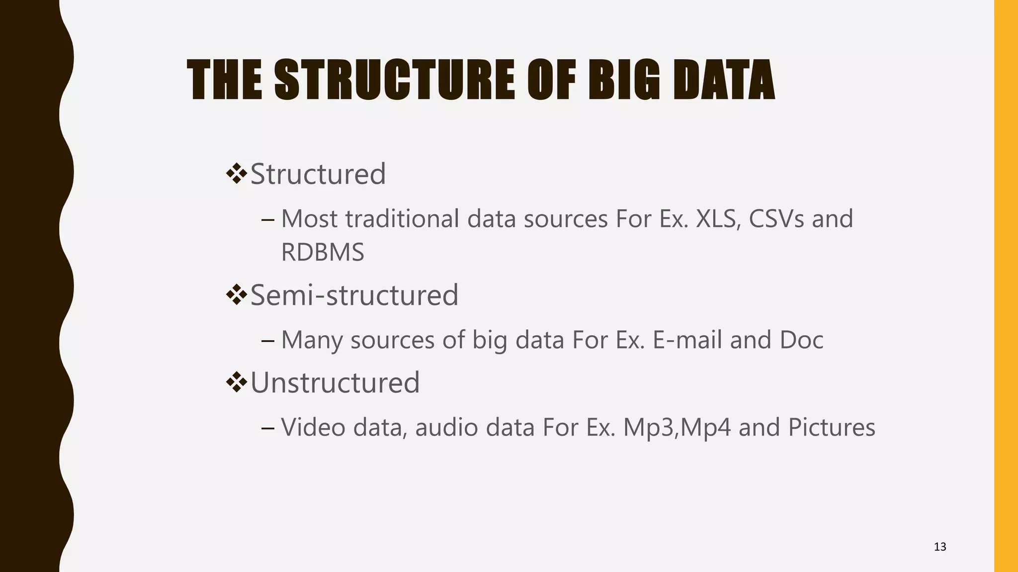 THE STRUCTURE OF BIG DATA
Structured
– Most traditional data sources For Ex. XLS, CSVs and
RDBMS
Semi-structured
– Many sources of big data For Ex. E-mail and Doc
Unstructured
– Video data, audio data For Ex. Mp3,Mp4 and Pictures
13
 