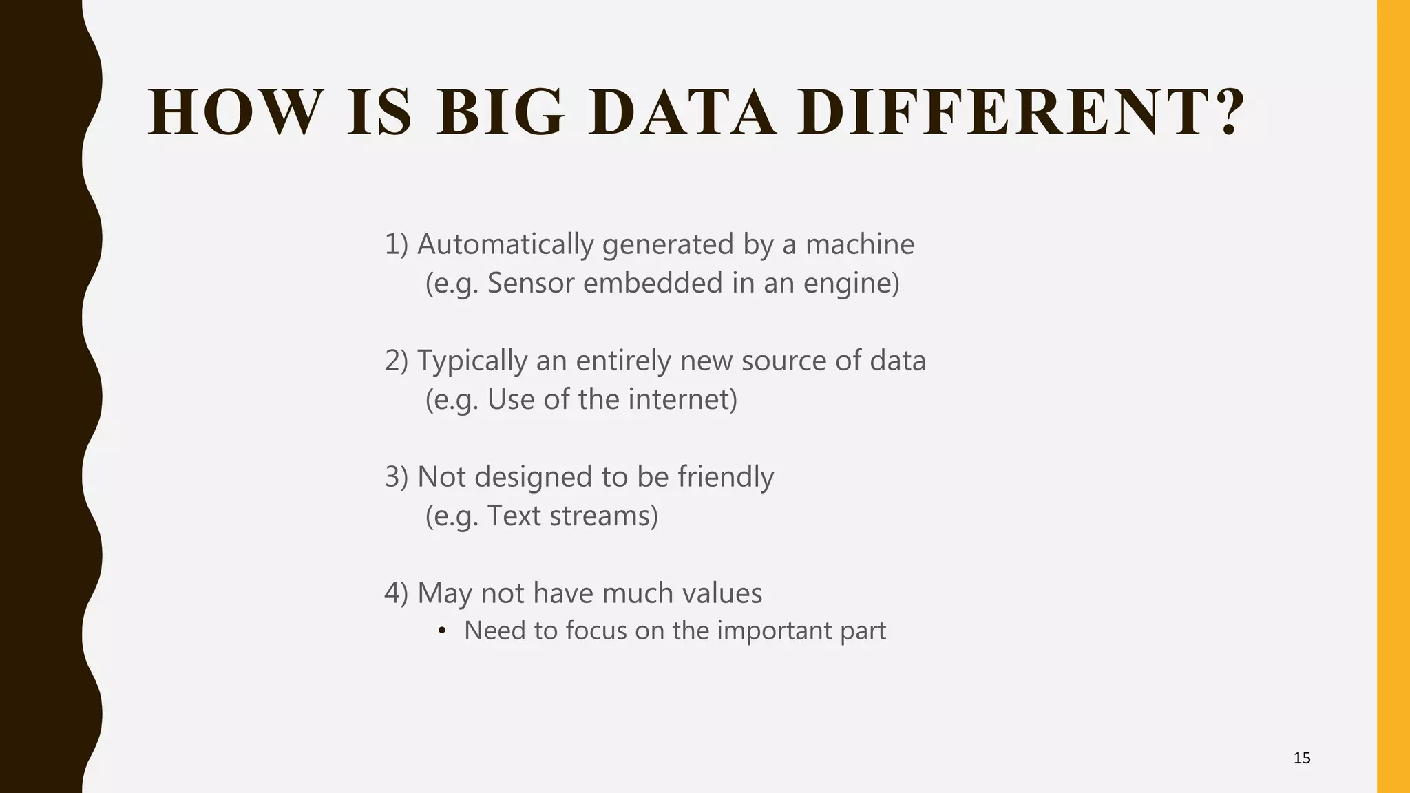 HOW IS BIG DATA DIFFERENT?
1) Automatically generated by a machine
(e.g. Sensor embedded in an engine)
2) Typically an entirely new source of data
(e.g. Use of the internet)
3) Not designed to be friendly
(e.g. Text streams)
4) May not have much values
• Need to focus on the important part
15
 