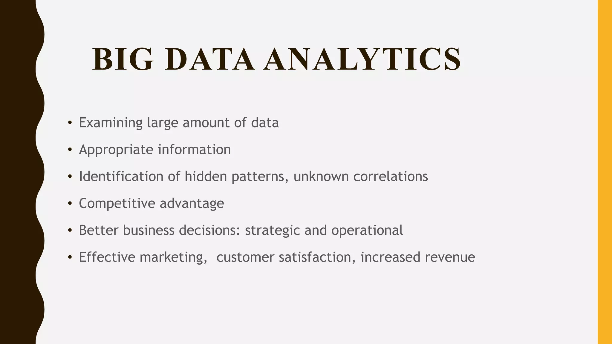 BIG DATA ANALYTICS
• Examining large amount of data
• Appropriate information
• Identification of hidden patterns, unknown correlations
• Competitive advantage
• Better business decisions: strategic and operational
• Effective marketing, customer satisfaction, increased revenue
 