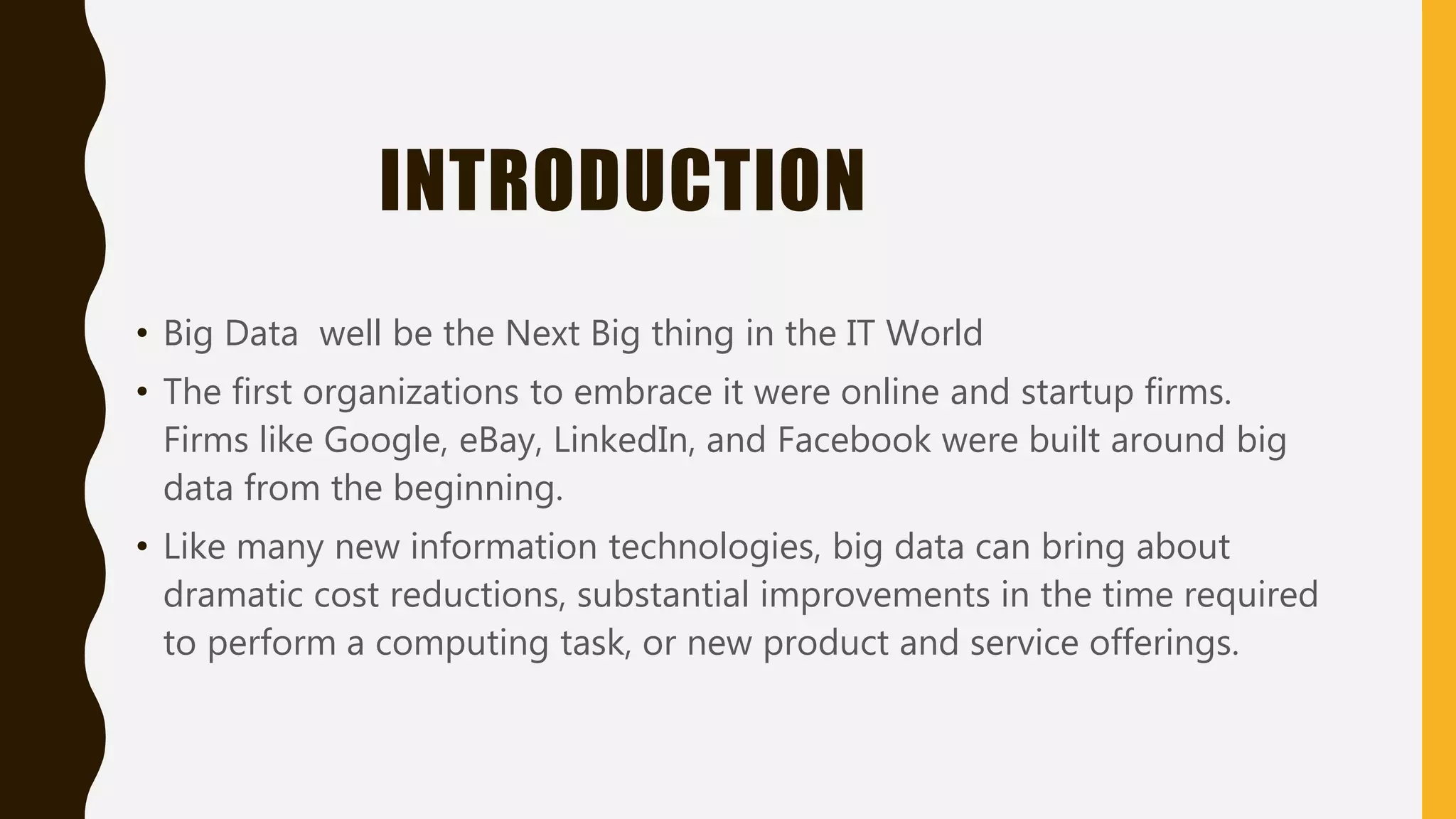 INTRODUCTION
• Big Data well be the Next Big thing in the IT World
• The first organizations to embrace it were online and startup firms.
Firms like Google, eBay, LinkedIn, and Facebook were built around big
data from the beginning.
• Like many new information technologies, big data can bring about
dramatic cost reductions, substantial improvements in the time required
to perform a computing task, or new product and service offerings.
 