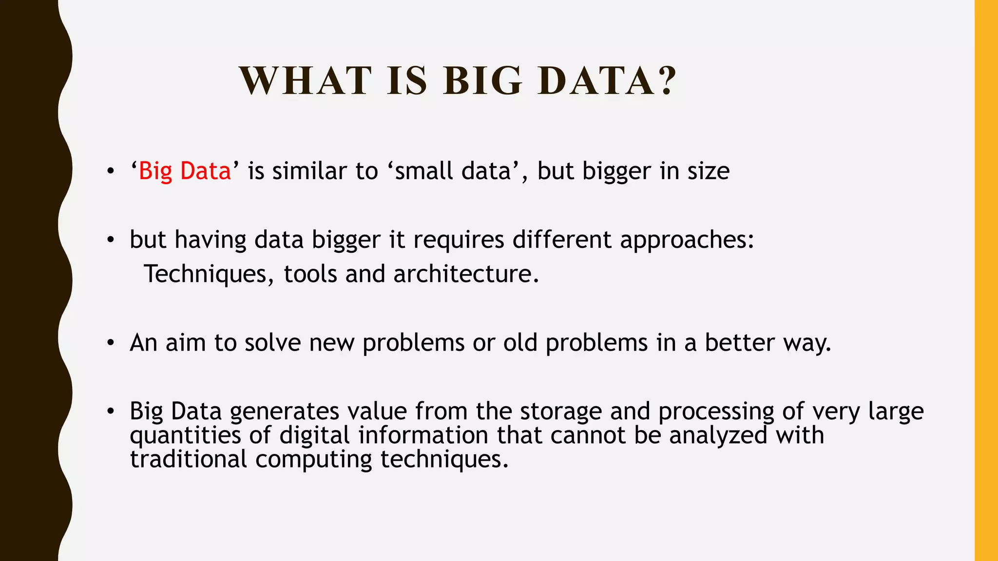 • ‘Big Data’ is similar to ‘small data’, but bigger in size
• but having data bigger it requires different approaches:
Techniques, tools and architecture.
• An aim to solve new problems or old problems in a better way.
• Big Data generates value from the storage and processing of very large
quantities of digital information that cannot be analyzed with
traditional computing techniques.
WHAT IS BIG DATA?
 