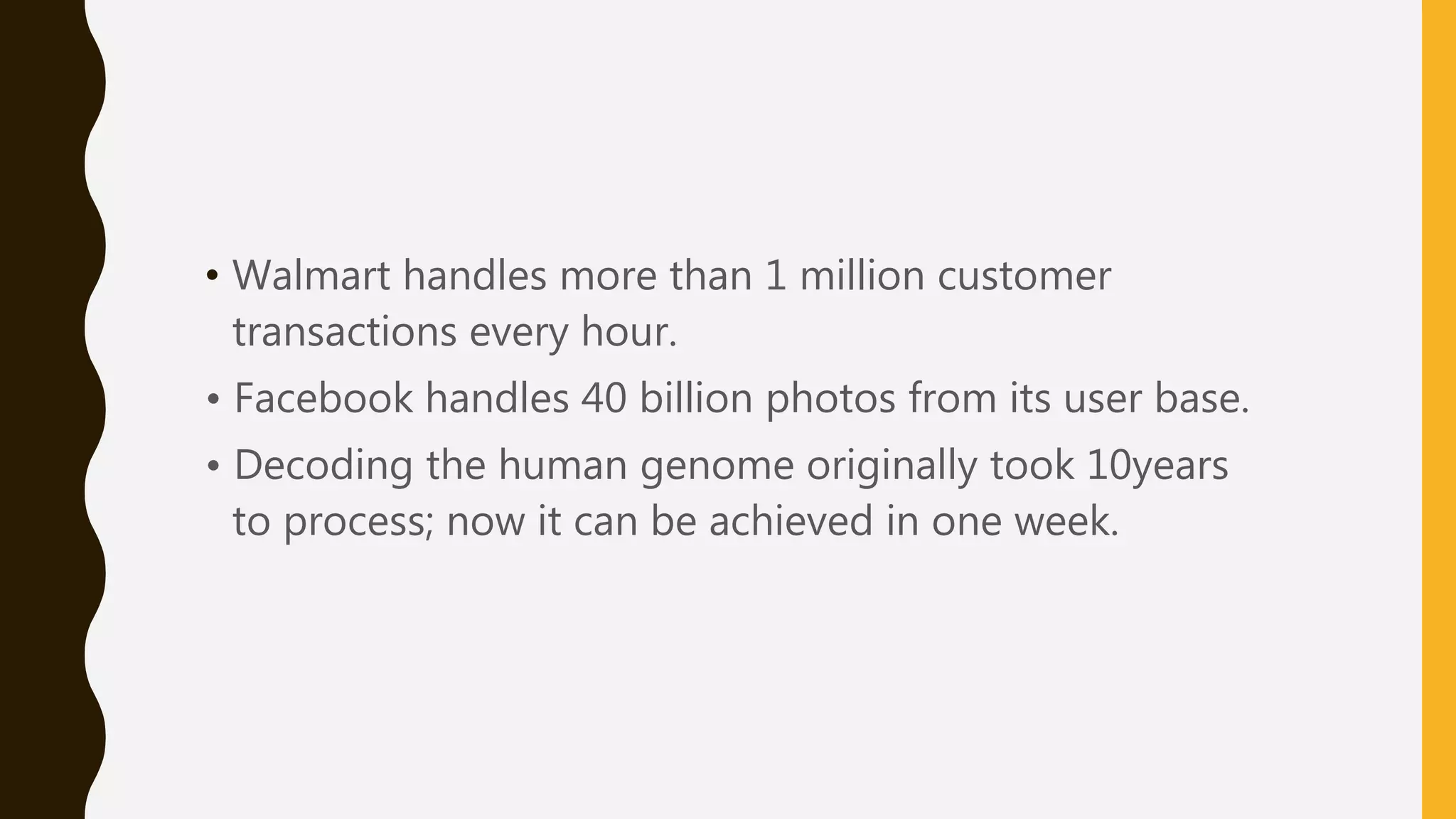 • Walmart handles more than 1 million customer
transactions every hour.
• Facebook handles 40 billion photos from its user base.
• Decoding the human genome originally took 10years
to process; now it can be achieved in one week.
 