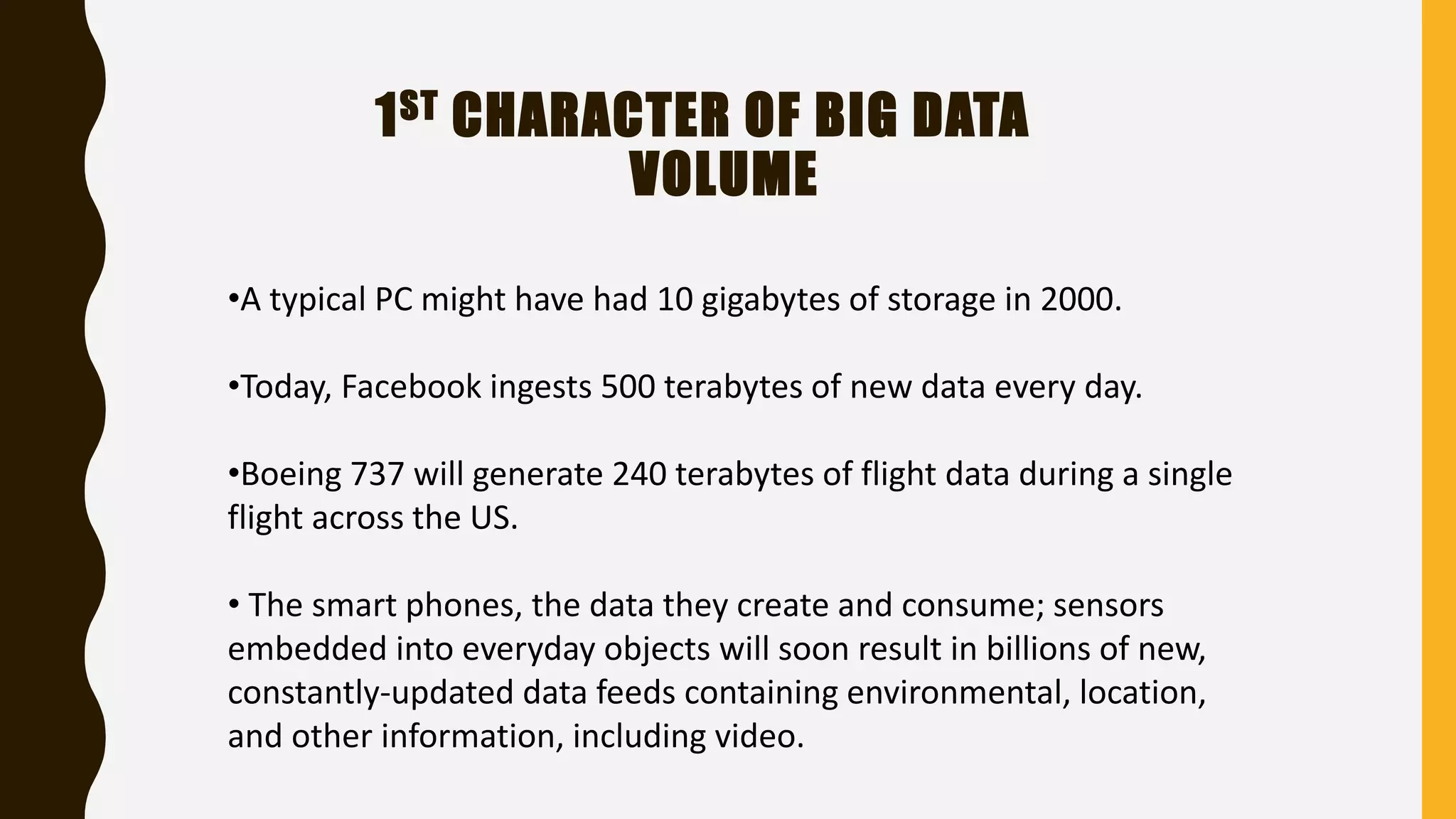 1ST CHARACTER OF BIG DATA
VOLUME
•A typical PC might have had 10 gigabytes of storage in 2000.
•Today, Facebook ingests 500 terabytes of new data every day.
•Boeing 737 will generate 240 terabytes of flight data during a single
flight across the US.
• The smart phones, the data they create and consume; sensors
embedded into everyday objects will soon result in billions of new,
constantly-updated data feeds containing environmental, location,
and other information, including video.
 