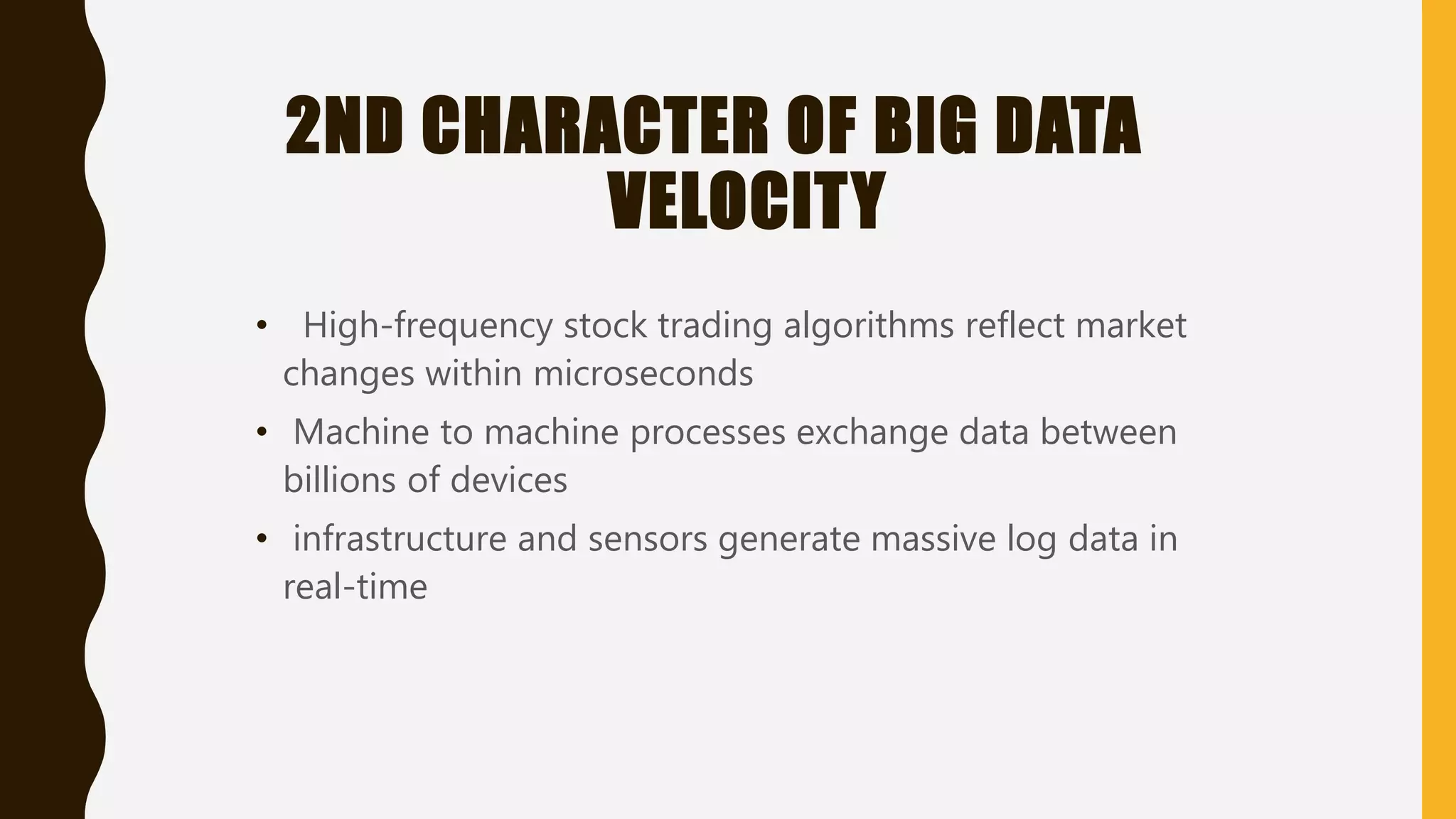 2ND CHARACTER OF BIG DATA
VELOCITY
• High-frequency stock trading algorithms reflect market
changes within microseconds
• Machine to machine processes exchange data between
billions of devices
• infrastructure and sensors generate massive log data in
real-time
 