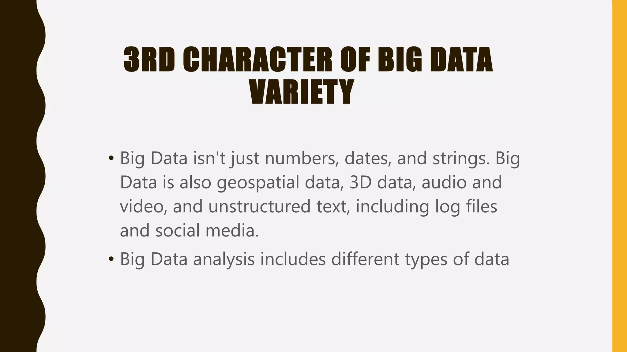 3RD CHARACTER OF BIG DATA
VARIETY
• Big Data isn't just numbers, dates, and strings. Big
Data is also geospatial data, 3D data, audio and
video, and unstructured text, including log files
and social media.
• Big Data analysis includes different types of data
 