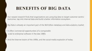 BENEFITS OF BIG DATA
• Our newest research finds that organizations are using big data to target customer-centric
outcomes, tap into internal data and build a better information ecosystem.
• Big Data is already an important part of the $64 billion database and data analytics market
• It offers commercial opportunities of a comparable
scale to enterprise software in the late 1980s
• And the Internet boom of the 1990s, and the social media explosion of today.
 