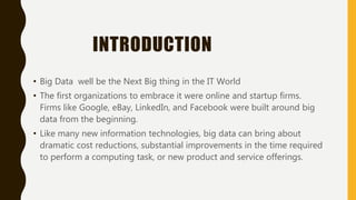 INTRODUCTION
• Big Data well be the Next Big thing in the IT World
• The first organizations to embrace it were online and startup firms.
Firms like Google, eBay, LinkedIn, and Facebook were built around big
data from the beginning.
• Like many new information technologies, big data can bring about
dramatic cost reductions, substantial improvements in the time required
to perform a computing task, or new product and service offerings.
 