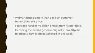 • Walmart handles more than 1 million customer
transactions every hour.
• Facebook handles 40 billion photos from its user base.
• Decoding the human genome originally took 10years
to process; now it can be achieved in one week.
 