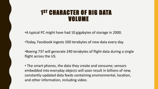 1ST CHARACTER OF BIG DATA
VOLUME
•A typical PC might have had 10 gigabytes of storage in 2000.
•Today, Facebook ingests 500 terabytes of new data every day.
•Boeing 737 will generate 240 terabytes of flight data during a single
flight across the US.
• The smart phones, the data they create and consume; sensors
embedded into everyday objects will soon result in billions of new,
constantly-updated data feeds containing environmental, location,
and other information, including video.
 