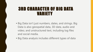 3RD CHARACTER OF BIG DATA
VARIETY
• Big Data isn't just numbers, dates, and strings. Big
Data is also geospatial data, 3D data, audio and
video, and unstructured text, including log files
and social media.
• Big Data analysis includes different types of data
 