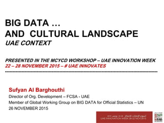 BIG DATA …
AND CULTURAL LANDSCAPE
UAE CONTEXT
PRESENTED IN THE MCYCD WORKSHOP – UAE INNOVATION WEEK
22 – 28 NOVEMBER 2015 – # UAE INNOVATES
-----------------------------------------------------------------------------------------------------
Sufyan Al Barghouthi
Director of Org. Development – FCSA - UAE
Member of Global Working Group on BIG DATA for Official Statistics – UN
26 NOVEMBER 2015
 